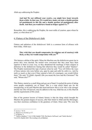 Allah says addressing the Prophet:


        And had We not stiffened your resolve, you might have leant towards
        them a little. In that case, We would have made you taste a double portion
        (of punishment) in this life and a double portion (of punishment) after
        death. And then you would have found no helper against Us.382


Remember, this is addressing the Prophet, the most noble of creation, upon whom be
peace, so what about us?383


6: Flattery of the Disbeliever's faith

Flattery and adulation of the disbelievers' faith is a common form of alliance with
them today. Allah says:


        They wish that you should compromise (in religious out of courtesy) with
        them, so they too would compromise with you 384


This betrays a defeat of the spirit. When the Muslims saw the disbelievers great rise to
power they were dazzled, the misled were convinced that they must have been
superior to them in every way, so they abandoned the teachings of their religion in
deference to the disbelievers fearing that otherwise they would be called "fanatics".
The Prophet mentioned this type of person when he said: "You will follow the ways
of those nations who were before you, span by span and cubit by cubit (i.e., inch by
inch) so much so that even if they entered a hole of a mastigure, you would follow
them." We said, "O Allah's Apostle! (Do you mean) the Jews and the Christians?" He
said, "Whom else?"385


This flattery started as a small thing and got out of hand. It reached the point of taking
some people completely out of Islam. This is a trap which Satan sets for the
unsuspecting, so let each Muslim take heed and know that it is he who is the stronger
and the one who will prevail, once he adheres to the way Allah has set, to His Shari'ah
and the requirements of His creed.


One of the greatest lessons of Islamic history is that the thing which brought the
Muslims the greatest degree of success, after their belief in Allah and His Messenger,
was their enormous confidence in the greatness of Islam. Omar said, "We were the



382
    Al-Isra': 74-75.
383
    Majmu'at at-Tawhid, p.117.
384
    Al-Qalam: 9.
385
    "Sahih al-Bukhari", Vol.13/300, Hadith 7320, The Book of alI'tisam', and "Sahih Muslim",
Vol.4/254, Hadith 2669. The wording is by al-Bukhari.
 