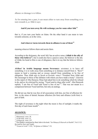 alliance or clientage is to follow.

As for entering into a pact, it can mean either to turn away from something or to
turn towards it, as Allah it says:

         And if you turn away He will exchange you for some other folk 11


that is, if you turn your backs on Islam. On the other hand it can mean to turn
towards someone, as in the verse,


         And whoever turns towards them in alliance is one of them 12


meaning whoever follows them and assists them.


According to the dictionary, the word 'ally' has an active sense, (Allah is the ally of
those who believe)13, but it could also have a passive sense; the believer is the ally
of Allah, his bond to Him is one of allegiance, that is to say that the believer follows
Allah.


Al-Bara' in Arabic language means Severance: severance is to leave off
something; it is to walk away from something or to distance oneself from it. "Barii"'
means to heed a warning and so excuse oneself from something; to be free of
obligation. Thus Allah says in Surah at-Tawbah, verse:1 "Freedom from Allah and
His messenger to those of the idolaters with whom you have made a treaty". Likewise
in this report of Abu Hurayra; Omar had asked him to do something which he refused
to do, and so, he criticised by saying, "Yusuf used to chase after work". Abu Hurayrah
replied, "I am free of Yusuf and Yusuf is free of me"14. That was not meant as a
comparison between Yusuf and him, but only an analogy.


He did not say that he was free of all association with him, nor free of affection for
him, in the sense of denial, because affection (for him) and alliance (with him) is
part of faith.


The night of severance is the night when the moon is free of sunlight; it marks the
first day of each lunar month15.


ALLIANCE:
11
   Muhammad, verse: 38.
12
   Al-Ma'idah, verse: 51.
13
   Al-Baqarah, verse: 257.
14
   This Hadith is mentioned by Ibnul Athir in his book: "An-Nihaaya fi Ghareebi al-Hadith", Vol.1/112.
Revised by Zawi and Tanahi.
15
   "Lisaan al-Arab" 1/183, "Al-Qamus al-Muheet" 1/8.
 
