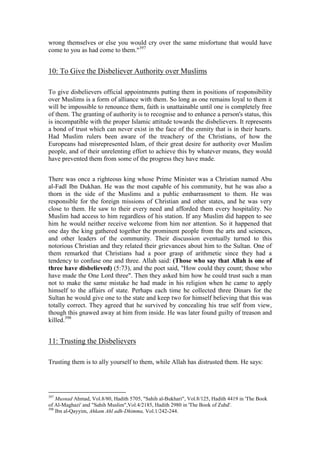 wrong themselves or else you would cry over the same misfortune that would have
come to you as had come to them."397


10: To Give the Disbeliever Authority over Muslims

To give disbelievers official appointments putting them in positions of responsibility
over Muslims is a form of alliance with them. So long as one remains loyal to them it
will be impossible to renounce them, faith is unattainable until one is completely free
of them. The granting of authority is to recognise and to enhance a person's status, this
is incompatible with the proper Islamic attitude towards the disbelievers. It represents
a bond of trust which can never exist in the face of the enmity that is in their hearts.
Had Muslim rulers been aware of the treachery of the Christians, of how the
Europeans had misrepresented Islam, of their great desire for authority over Muslim
people, and of their unrelenting effort to achieve this by whatever means, they would
have prevented them from some of the progress they have made.


There was once a righteous king whose Prime Minister was a Christian named Abu
al-Fadl Ibn Dukhan. He was the most capable of his community, but he was also a
thorn in the side of the Muslims and a public embarrassment to them. He was
responsible for the foreign missions of Christian and other states, and he was very
close to them. He saw to their every need and afforded them every hospitality. No
Muslim had access to him regardless of his station. If any Muslim did happen to see
him he would neither receive welcome from him nor attention. So it happened that
one day the king gathered together the prominent people from the arts and sciences,
and other leaders of the community. Their discussion eventually turned to this
notorious Christian and they related their grievances about him to the Sultan. One of
them remarked that Christians had a poor grasp of arithmetic since they had a
tendency to confuse one and three. Allah said: (Those who say that Allah is one of
three have disbelieved) (5:73), and the poet said, "How could they count; those who
have made the One Lord three". Then they asked him how he could trust such a man
not to make the same mistake he had made in his religion when he came to apply
himself to the affairs of state. Perhaps each time he collected three Dinars for the
Sultan he would give one to the state and keep two for himself believing that this was
totally correct. They agreed that he survived by concealing his true self from view,
though this gnawed away at him from inside. He was later found guilty of treason and
killed.398


11: Trusting the Disbelievers

Trusting them is to ally yourself to them, while Allah has distrusted them. He says:




397
    Musnad Ahmad, Vol.8/80, Hadith 5705, "Sahih al-Bukhari", Vol.8/125, Hadith 4419 in 'The Book
of Al-Maghazi' and "Sahih Muslim",Vol.4/2185, Hadith 2980 in 'The Book of Zuhd'.
398
    Ibn al-Qayyim, Ahkam Ahl adh-Dhimma, Vol.1/242-244.
 