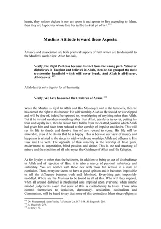 hearts, they neither declare it nor act upon it and appear to live according to Islam,
then they are hypocrites whose fate lies in the darkest pit of hell.414



                Muslims Attitude toward these Aspects:

Alliance and dissociation are both practical aspects of faith which are fundamental to
the Muslims' world view. Allah has said,


        Verily, the Right Path has become distinct from the wrong path. Whoever
        disbelieves in Taaghut and believes in Allah, then he has grasped the most
        trustworthy handhold which will never break. And Allah is all-Hearer,
        All-Knower. 415


Allah desires only dignity for all humanity,


        Verily, We have honoured the Children of Adam. 416


When the Muslim is loyal to Allah and His Messenger and to the believers, then he
has earned the right to this honour. He will worship Allah as He should be worshipped
and will be free of, indeed be opposed to, worshipping of anything other than Allah.
But if he instead worships something other than Allah, openly or in secret, putting his
trust and loyalty in it, then he would have fallen from the exalted position which Allah
had given him and have been reduced to the worship of impulse and desire. This will
rip his life to shreds and deprive him of any reward to come. His life will be
miserable, even if he claims that he is happy. This is because our view of misery and
happiness is related to the sincerity with which one worships Allah and adheres to His
Law and His Will. The opposite of this sincerity is the worship of false gods,
enslavement to superstition, blind passion and desire. This is the real meaning of
misery and the condition of all who reject the Guidance of Allah and His Religion.


As for loyalty to other than the believers, in addition to being an act of disobedience
to Allah and of rejection of Him, it is also a source of personal turbulence and
instability. You are neither with these nor with those but remain in a state of
confusion. Then, everyone seems to have a good opinion and it becomes impossible
to tell the difference between truth and falsehood. Everything gets impossibly
muddled. Where are the Muslims to be found in all of this. Who will they support,
when all around disbelief is proclaimed and imposed upon everyone, when simple
minded judgements assert that none of this is contradictory to Islam. Those who
commit themselves to socialism, democracy, secularism, nationalism and
Communism, will be heard to say that none of this contradicts Islam since religion is

414
    Dr. Muhammad Haim Yasin, "Al-Imaan", p.147-148. Al-Baqarah: 256.
415
    Al-Baqarah: 256.
416
    Al-Isra': 70.
 