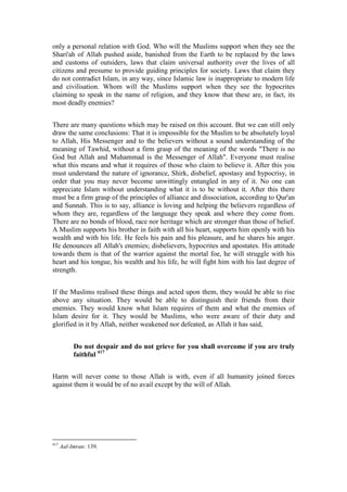 only a personal relation with God. Who will the Muslims support when they see the
Shari'ah of Allah pushed aside, banished from the Earth to be replaced by the laws
and customs of outsiders, laws that claim universal authority over the lives of all
citizens and presume to provide guiding principles for society. Laws that claim they
do not contradict Islam, in any way, since Islamic law is inappropriate to modern life
and civilisation. Whom will the Muslims support when they see the hypocrites
claiming to speak in the name of religion, and they know that these are, in fact, its
most deadly enemies?


There are many questions which may be raised on this account. But we can still only
draw the same conclusions: That it is impossible for the Muslim to be absolutely loyal
to Allah, His Messenger and to the believers without a sound understanding of the
meaning of Tawhid, without a firm grasp of the meaning of the words "There is no
God but Allah and Muhammad is the Messenger of Allah". Everyone must realise
what this means and what it requires of those who claim to believe it. After this you
must understand the nature of ignorance, Shirk, disbelief, apostasy and hypocrisy, in
order that you may never become unwittingly entangled in any of it. No one can
appreciate Islam without understanding what it is to be without it. After this there
must be a firm grasp of the principles of alliance and dissociation, according to Qur'an
and Sunnah. This is to say, alliance is loving and helping the believers regardless of
whom they are, regardless of the language they speak and where they come from.
There are no bonds of blood, race nor heritage which are stronger than those of belief.
A Muslim supports his brother in faith with all his heart, supports him openly with his
wealth and with his life. He feels his pain and his pleasure, and he shares his anger.
He denounces all Allah's enemies; disbelievers, hypocrites and apostates. His attitude
towards them is that of the warrior against the mortal foe, he will struggle with his
heart and his tongue, his wealth and his life, he will fight him with his last degree of
strength.


If the Muslims realised these things and acted upon them, they would be able to rise
above any situation. They would be able to distinguish their friends from their
enemies. They would know what Islam requires of them and what the enemies of
Islam desire for it. They would be Muslims, who were aware of their duty and
glorified in it by Allah, neither weakened nor defeated, as Allah it has said,


           Do not despair and do not grieve for you shall overcome if you are truly
           faithful 417


Harm will never come to those Allah is with, even if all humanity joined forces
against them it would be of no avail except by the will of Allah.




417
      Aal-Imran: 139.
 