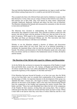 They put forth the falsehood that whoever committed any sin, large or small, and then
died without seeking forgiveness for it, would be cast into hell for all eternity.


They accepted only those who followed them and owed no obedience to anyone other
than themselves. In fact, there was no vestige of Islam in their beliefs at all; neither in
their practice nor in their faith. They were known by many names: Harruriyyah,
Azariqah, Najdiyyah, Ibadiyyah, Safriyyah and others, but they were all Khawarij.
The Kharijites abandoned the Sunnah and renounced the community in their devotion
to innovation and falsehood. 418


The Khawarij have deviated in understanding the doctrine of alliance and
dissociation; they adapted it to their needs. They said that no alliance could exist with
anyone who did not agree with the positions of their sect, that any kind of sin was
proof of apostasy. With regard to the companions of the Prophet, they approved of
Abu Bakr and Omar yet denounced Othman and Ali. This innovation took them
outside of Islam and alliances with them were forbidden.


Whether or not the Kharijites adopted a doctrine of alliance and dissociation
themselves cannot affect our own creed. Their use of an identical terminology is
incidental, the important thing is that our doctrines are based on the Qur'an and the
Sunnah. The alliance and dissociation of which the Kharijites speak rests solely upon
their own desires and has no relation to the fundamental sources of Islam, the Qur'an
and the Sunnah.



  The Doctrine of the Shi'ah with regard to Alliance and Dissociation

As for the Shi'ah, they are known to renounce the companions of the Prophet, to insult
them and belittle them, except four: Ali, Ammar, al-Miqdad and Salman alFarisi419.
Al-Ash'ari remarks that they were called, (Raafidah) the "rejectionists" because they
rejected the legitimacy of the caliphates of Abu Bakr and Omar.420


If the Kharijites had gone beyond all bounds, as we have just seen, then the Shi'ah
were no less than them, once we consider their condemnation of the companions of
the Messenger of Allah. An important character in the development of this group was
Abdullah Ibn Saba', a former Jew, who began to declare a fantastically exaggerated
affection for the house of the Prophet, while at the same time disassociating himself
from the companions of the Prophet and expressing his enmity towards them. Ibn
Kathir said that: "These lost souls (Raafidah) have taken the best of the companions
of the Prophet for their enemies, reviling them and cursing them. This in itself is
sufficient proof that their minds are twisted and their hearts are back to front. Where
is their faith in the Qur'an when they curse those of whom Allah has said He is well

418
    Imam Ahmad Ibn Hanbal, "Kitab as-Sunnah", p.83-85.
419
    Ibid. p.82.
420
    "Maqaalaat al-Islamiyyeen", Vol.1/89.
 