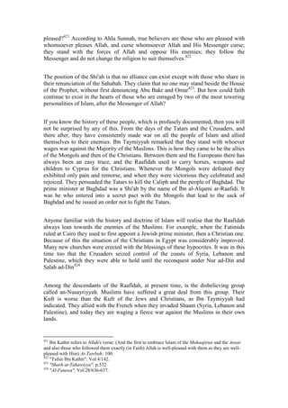 pleased?421 According to Ahlu Sunnah, true believers are those who are pleased with
whomsoever pleases Allah, and curse whomsoever Allah and His Messenger curse;
they stand with the forces of Allah and oppose His enemies; they follow the
Messenger and do not change the religion to suit themselves.422


The position of the Shi'ah is that no alliance can exist except with those who share in
their renunciation of the Sahabah. They claim that no one may stand beside the House
of the Prophet, without first denouncing Abu Bakr and Omar423. But how could faith
continue to exist in the hearts of those who are enraged by two of the most towering
personalities of Islam, after the Messenger of Allah?


If you know the history of these people, which is profusely documented, then you will
not be surprised by any of this. From the days of the Tatars and the Crusaders, and
there after, they have consistently made war on all the people of Islam and allied
themselves to their enemies. Ibn Taymiyyah remarked that they stand with whoever
wages war against the Majority of the Muslims. This is how they came to be the allies
of the Mongols and then of the Christians. Between them and the Europeans there has
always been an easy truce, and the Raafidah used to carry horses, weapons and
children to Cyprus for the Christians. Whenever the Mongols were defeated they
exhibited only pain and remorse, and when they were victorious they celebrated and
rejoiced. They persuaded the Tatars to kill the Caliph and the people of Baghdad. The
prime minister at Baghdad was a Shi'ah by the name of Ibn al-Alqami ar-Raafidi. It
was he who entered into a secret pact with the Mongols that lead to the sack of
Baghdad and he issued an order not to fight the Tatars.


Anyone familiar with the history and doctrine of Islam will realise that the Raafidah
always lean towards the enemies of the Muslims. For example, when the Fatimids
ruled at Cairo they used to first appoint a Jewish prime minister, then a Christian one.
Because of this the situation of the Christians in Egypt was considerably improved.
Many new churches were erected with the blessings of these hypocrites. It was in this
time too that the Crusaders seized control of the coasts of Syria, Lebanon and
Palestine, which they were able to hold until the reconquest under Nur ad-Din and
Salah ad-Din424


Among the descendants of the Raafidah, at present time, is the disbelieving group
called an-Nusayriyyah. Muslims have suffered a great deal from this group. Their
Kufr is worse than the Kufr of the Jews and Christians, as Ibn Taymiyyah had
indicated. They allied with the French when they invaded Shaam (Syria, Lebanon and
Palestine), and today they are waging a fierce war against the Muslims in their own
lands.


421
    Ibn Kathir refers to Allah's verse: (And the first to embrace Islam of the Muhaajirun and the Ansar
and also those who followed them exactly (in Faith) Allah is well-pleased with them as they are well-
pleased with Him) At-Tawbah: 100.
422
    "Tafsir Ibn Kathir": Vol.4/142.
423
    "Sharh at-Tahawiyya", p.532
424
    "Al-Fatawa", Vol.28/636-637.
 