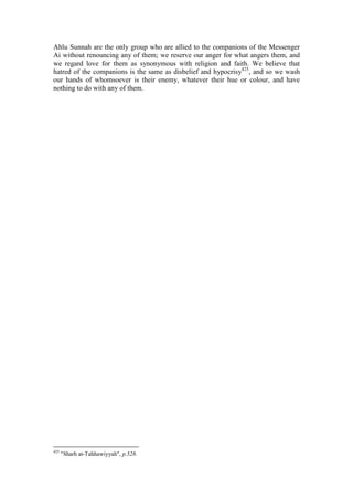 Ahlu Sunnah are the only group who are allied to the companions of the Messenger
Ai without renouncing any of them; we reserve our anger for what angers them, and
we regard love for them as synonymous with religion and faith. We believe that
hatred of the companions is the same as disbelief and hypocrisy425, and so we wash
our hands of whomsoever is their enemy, whatever their hue or colour, and have
nothing to do with any of them.




425
      "Sharh at-Tahhawiyyah", p.528.
 