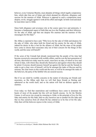 believer, every Unitarian Muslim, must abandon all things which legally compromise
him, which take him out of Islam and which demand his affection, allegiance and
succour for the enemies of Allah. Whoever is opposed to such a compromise must
despise, revile, struggle against it with all his effort and might. In both word and deed
he must draw near to Allah.


Since both allegiance and severance rely at the source upon love and animosity, it
becomes a fundamental aspect of faith that one love the Prophets and their followers
for the sake of Allah, and that one despise His enemies and the enemies of His
messengers for His Sake22.


Ibn Abbas is reported to have said, "Who loves for the sake of Allah and despises for
the sake of Allah, who takes both his friend and his enemy for the sake of Allah,
indeed his desire in this is but for the alliance of Allah, but the mass of the people
have come to choose their associates only out of their concern for the things of this
world, and this none will benefit".


If the scion of the Ummah had already mentioned that the people of his time had
become excessively concerned with worldly affairs, and his was the best generation of
all time, then believers today must be aware, must have an idea, of whom to love and
whom to hate, with whom they should ally themselves and against whom they should
be pitted. Everyone should measure himself up against the Qur'an and the Sunnah in
order to get a clear view of himself, will he be amongst the ranks of Shaytan and his
minions, the clear losers in this world and the next, or will he be amongst the ranks of
the believers, the party of the faithful who are assured success.


But if we are ruled by worldly concerns in the matter of choosing our friends and
associates, as Ibn Abbas said, then we will find these friends as fleeting and
ephemeral as the world itself, and so the nation will find no defence against its
enemies.


Even today we find that materialism and worldliness have come to dominate the
hearts of most of the people but this will not benefit anyone. As for the Muslim
Umma, it will never rise except by returning to Allah, to the principle of love for His
Sake and enmity for His Sake; that we ally ourselves one to another for His Sake and
that we free ourselves from all whom He has ordered us to be free of for His sake.
Only then will the believers rejoice in the victory of Allah.




22
     "Al-Fata'wi as-Sa'diyya", Sheikh Abdur Rahman Ben Sa'di 1/98.
 
