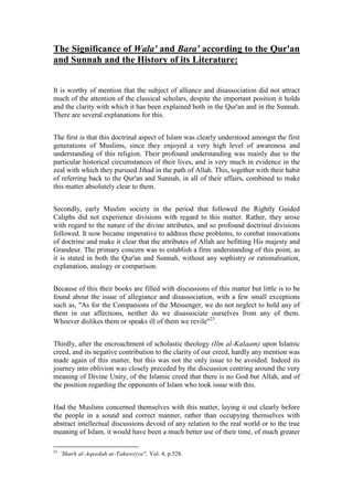 The Significance of Wala' and Bara' according to the Qur'an
and Sunnah and the History of its Literature:


It is worthy of mention that the subject of alliance and disassociation did not attract
much of the attention of the classical scholars, despite the important position it holds
and the clarity with which it has been explained both in the Qur'an and in the Sunnah.
There are several explanations for this.


The first is that this doctrinal aspect of Islam was clearly understood amongst the first
generations of Muslims, since they enjoyed a very high level of awareness and
understanding of this religion. Their profound understanding was mainly due to the
particular historical circumstances of their lives, and is very much in evidence in the
zeal with which they pursued Jihad in the path of Allah. This, together with their habit
of referring back to the Qur'an and Sunnah, in all of their affairs, combined to make
this matter absolutely clear to them.


Secondly, early Muslim society in the period that followed the Rightly Guided
Caliphs did not experience divisions with regard to this matter. Rather, they arose
with regard to the nature of the divine attributes, and so profound doctrinal divisions
followed. It now became imperative to address these problems, to combat innovations
of doctrine and make it clear that the attributes of Allah are befitting His majesty and
Grandeur. The primary concern was to establish a firm understanding of this point, as
it is stated in both the Qur'an and Sunnah, without any sophistry or rationalisation,
explanation, analogy or comparison.


Because of this their books are filled with discussions of this matter but little is to be
found about the issue of allegiance and disassociation, with a few small exceptions
such as, "As for the Companions of the Messenger, we do not neglect to hold any of
them in our affections, neither do we disassociate ourselves from any of them.
Whoever dislikes them or speaks ill of them we revile"23.


Thirdly, after the encroachment of scholastic theology (Ilm al-Kalaam) upon Islamic
creed, and its negative contribution to the clarity of our creed, hardly any mention was
made again of this matter, but this was not the only issue to be avoided. Indeed its
journey into oblivion was closely preceded by the discussion centring around the very
meaning of Divine Unity, of the Islamic creed that there is no God but Allah, and of
the position regarding the opponents of Islam who took issue with this.


Had the Muslims concerned themselves with this matter, laying it out clearly before
the people in a sound and correct manner, rather than occupying themselves with
abstract intellectual discussions devoid of any relation to the real world or to the true
meaning of Islam, it would have been a much better use of their time, of much greater

23 ,
       `Sharh al-Aqeedah at-Tahawiyya", Vol. 4, p.528.
 