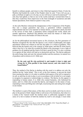 benefit to ordinary people, and closer to what Allah had required of them. If only the
Muslims had heeded the words of the Prophet when he said, "I have left you on a
path, as brilliant at night as it is by day; no one will leave it and not be destroyed"24. If
only they had upheld, so that no one in the world could have wrested them from it,
then they would have been impervious to the final onslaught of secularism and dark
human speculation, from whatever quarter it may come.


As the early Muslims witnessed the disappearance of the Companions of the Prophet,
they saw a unique generation slip away, a generation without comparison
unprecedented and not to be repeated in human history, a generation utterly devoted
to the service of their faith, a generation which conquered the world, which rent
asunder oppression, falsehood and disbelief and raised the banner of Allah from
France in the west to the borders of China in the east.


As for the philosophical movement known as Ilm al-kalaam, the first generation of
Muslims recognised the fact that the Qur'an is not a book of philosophy and empty
speculation without any relation to real life, but rather it is a book of guidance. They
believed that the human soul is the creation of Allah alone, and that He alone knows
what is best for it. So when He revealed His Book to His messenger it was a light of
guidance for all mankind and the fount of all that is good for him. It is also a warning
to us against all that which will lead us to destruction and loss. The Qur'an addresses
the entire being, body and soul, the rational intellect and the emotions, its natural love
of goodness and revulsion at evil. Allah says:


        By the soul, and He who perfected it, and taught it what is right and
        wrong for it. Who purifies it has found success, and who stunts it has
        found failure25


Thus, the method of the Qur'an in dealing with the creed is to address not only the
intellect but the "entire being". This is not, in the first instance, to prevent the mind
from reacting but rather it is in order to mobilise both aspects of the self to respond to
its call, as each has its role to play; to act in accordance with its belief in it, not simply
to recognise its argument or acknowledge its evidence. The Qur'an, by this appeal, is
responding to human nature. It is Allah who created humanity, who fashioned his
nature, and it is Allah who revealed the Qur'an, and shaped it to the nature of man,
responding to him and filling him with light, resurrecting him and setting him straight
in one instant.


The intellect is a part of that nature, of this there can be no doubt, and it has its role to
play in the pursuit of faith. Indeed Allah is well aware of its limitations, that when it is
a matter of the "natural world" the intellect alone is sufficiently equipped to make
sense of it, but in matters of faith the intellect by itself is not enough, it must relate


24
   "Musnad Ahmad" 4/126, "Ja'miu Bayan al-Ilm", Ibnu Abdu Rabbi', 2/222, "Sunan Ibnu Majah", al-
Muqaddimah, 1/16, Hadith 43. See: "Ja'miu al-Usul" Vol.!, p.293.
25
   Ash-Shams, verses: 7-10.
 
