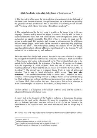 Allah. Say, Praise be to Allah. Indeed most of them know not 36


3- The force of its effect upon the spirits of those who embrace it is the hallmark of
the divine creed. In contrast to this, both philosophy and Ilm al-Kalaam are guided by
the ignorance of their practitioners. This is illustrated by something which Socrates
said, "The thing which I know best is that I do not know anything"37.


4- The method adopted by the holy creed is to address the human being in his own
language. Characterised by thrust and vigour, it connects directly with the heart, it
recalls fundamental truths with both simplicity and clarity of expression, and its style
and content are equally inimitable. The effect of this is to make its creed easy for
anyone to understand. This stands in stark contrast to philosophy and Ilm al-Kalaam
and the opaque jargon, which only further obscures it, spreading only perplexity,
confusion and error38. The philosophical method has recourse to but one device,
regardless of the subject, which it addresses, it confines itself to the formula, "If such
and such is put to us then we say such and such".


As for the method of the Qur'an it presents its creed in two ways; the first is to project
the concept of Divine Unity via the divine names and attributes of Allah and mention
of His dynamic intervention in the material world. This is indicated not only in the
text of the Qur'an but also by the instruction of the Prophet. Examples can be drawn
from the beginnings of Surah al-Hadid, Taha, the end of Surah al-Hashr, the
beginning of Surah as-Sajda and that of Aal-Imraan as well as by Surah al-Ikhlas in
its entirety39. The second way is to present Divine Unity in terms of action and
intention. This is seen in Surah al-Kaafirun which begins, "Say, You who
disbelieve..." and similarly in the verse from Aal-Imran "Say, O People of the Book,
come to a common understanding between us and you that we should worship nothing
but Allah, and associate nothing with Him nor take anyone from amongst ourselves as
Lord beside Allah. If they refuse then say, I bear witness that we have submitted to
Allah". Other examples can be seen in Surah Yunis, al-A'raaf and al-Ana'm.


The first of these is a recognition of the concept of Divine Unity and the second is a
reflection of the same in the human heart.


A cursory look at the biography of the Prophet is sufficient to demonstrate this unique
approach to the creed and its education. He taught his companions the certainty that
whoever follows a path other than that elaborated by the Qur'an and Sunnah in the
establishment of the creed has trod a path which will not meet with the straight way of
Allah.


Ibn Mas'ud once said, "We used never to learn more than ten verses of the Qur'an without


36
   Luqmaan, verse: 25.
37
   Omar Sulayman al-Ashqar, al-Aqeeda fi Allah, p. 32.
38
   See: Khasa'is at-Tasawur al-Islami' and al-Aqeeda fi Allah, p. 35.
39
   "Sharh al-Aqeeda at-Tahawiyya", p.88, al-Maktab al-Islami.
 