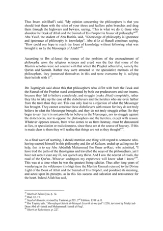 Thus Imam ash-Shafi'i said, "My opinion concerning the philosophers is that you
should beat them with the soles of your shoes and leafless palm branches and drag
them through the highways and byways, saying, `This is what we do to those who
abandon the Book of Allah and the Sunnah of His Prophet in favour of philosophy'"45.
Abu Yusif, the student of Abu Hanifa, said, "Knowledge of philosophy is ignorance
and ignorance of philosophy is knowledge". Abu al-Iz al-Hanafi continues saying,
"How could one hope to reach the fount of knowledge without following what was
brought to us by the Messenger of Allah?"46.


According to Ibn al-Jawzi the source of the problem of the encroachment of
philosophy upon the religious sciences and creed was the fact that some of the
Muslim scholars were not content with that which the Prophet adhered to, namely the
Qur'an and Sunnah. Rather they were attracted to the speculative methods of the
philosophers, they immersed themselves in this and were overcome by it, sullying
their beliefs with it47.


Ibn Taymiyyah said about this that philosophers who differ with both the Book and
the Sunnah of the Prophet stand condemned by both our predecessors and our imams,
because they fail to believe completely, and struggle (make Jihad) completely, rather
they like to take up the case of the disbelievers and the heretics who are even farther
from the truth than they are. This can only lead to a rejection of what the Messenger
has brought. They cannot convince these disbelievers with reason for they do not truly
believe in what the Messenger brought, and they do not truly struggle either. So they
begin to say that it is not possible to believe in the Messenger, nor to struggle against
the disbelievers, nor to oppose the philosophers and the heretics, except with reason.
Whatever opposes reason, from what comes to us from hearsay, must be denounced
as lies, or speculation or maliciousness, since these are at the source of hearsay. If this
is made clear to them they will realise that things are not as they thought"48.


As a final word of warning, I should mention one thing with regard to someone who,
having steeped himself in this philosophy and Ilm al-Kalaam, ended up calling out for
help, that is to say Abu Abdullah Muhammad Ibn Omar ar-Razi, who admitted, "I
have trod the paths of the theologians and travelled the ways of the philosophers, yet I
have not seen it cure any ill, nor quench any thirst. And I saw the nearest of roads, the
road of the Qur'an...Whoever undergoes my experience will know what I know"49.
This was at a time when he was the greatest living scholar. Thus after long years of
wandering in the wilderness it is high time the Muslim Ummah returned to the Divine
Light of the Book of Allah and the Sunnah of His Prophet, and pondered its meaning,
and acted upon its precepts, as in this lies success and salvation and reassurance for
the heart. Indeed Allah has said,



45
   Sharh at-Tahawiyya, p. 72.
46
   Ibid, 72, 73.
47
   Sayd al-Khaatir, revised by Tantawi, p.205, 2nd Edition, 1398 A.H.
48
   Ibn Taymiyyah, "Muwafaqat Sahih al-Manqul Lisarih al-ma'qul' 1/238, revision by Muhyi ad-
Deen Abd al-Hamid and Muhammad Hamid al-Faqi'.
49
   Sharh at-Tahawiyya, p. 227.
 