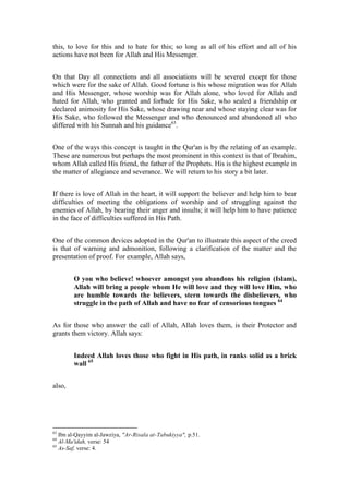 this, to love for this and to hate for this; so long as all of his effort and all of his
actions have not been for Allah and His Messenger.


On that Day all connections and all associations will be severed except for those
which were for the sake of Allah. Good fortune is his whose migration was for Allah
and His Messenger, whose worship was for Allah alone, who loved for Allah and
hated for Allah, who granted and forbade for His Sake, who sealed a friendship or
declared animosity for His Sake, whose drawing near and whose staying clear was for
His Sake, who followed the Messenger and who denounced and abandoned all who
differed with his Sunnah and his guidance63.


One of the ways this concept is taught in the Qur'an is by the relating of an example.
These are numerous but perhaps the most prominent in this context is that of Ibrahim,
whom Allah called His friend, the father of the Prophets. His is the highest example in
the matter of allegiance and severance. We will return to his story a bit later.


If there is love of Allah in the heart, it will support the believer and help him to bear
difficulties of meeting the obligations of worship and of struggling against the
enemies of Allah, by bearing their anger and insults; it will help him to have patience
in the face of difficulties suffered in His Path.


One of the common devices adopted in the Qur'an to illustrate this aspect of the creed
is that of warning and admonition, following a clarification of the matter and the
presentation of proof. For example, Allah says,


        O you who believe! whoever amongst you abandons his religion (Islam),
        Allah will bring a people whom He will love and they will love Him, who
        are humble towards the believers, stern towards the disbelievers, who
        struggle in the path of Allah and have no fear of censorious tongues 64


As for those who answer the call of Allah, Allah loves them, is their Protector and
grants them victory. Allah says:


        Indeed Allah loves those who fight in His path, in ranks solid as a brick
        wall 65


also,




63
   Ibn al-Qayyim al-Jawziya, "Ar-Risala at-Tabukiyya", p.51.
64
   Al-Ma'idah, verse: 54
65
   As-Saf, verse: 4.
 