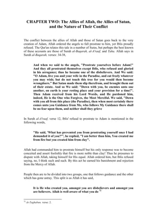 CHAPTER TWO: The Allies of Allah, the Allies of Satan,
             and the Nature of Their Conflict


The conflict between the allies of Allah and those of Satan goes back to the very
creation of Adam, Allah ordered the angels to fall prostrate to him, yet Iblis proudly
refused. The Qur'an relates this tale in a number of Suras, but perhaps the best known
of these accounts are those of Surah al-Baqarah, al-A'raaf, and Taha. Allah says in
Surah al-Baqarah, verses: 34-38,


           And when we said to the angels, "Prostrate yourselves before Adam!"
           And they all prostrated themselves except Iblis, who refused and gloried
           in his arrogance; thus he became one of the disbelievers. And We said:
           "O Adam, live you and your wife in the Paradise, and eat freely whatever
           you may wish; but do not touch this tree for you would then become
           wrongdoers." But Satan made them slip therefrom, and brought them out
           of their estate. And so We said: "Down with you, be enemies unto one
           another, on earth is your resting place and your provision for a time!".
           Then Adam received from his Lord Words, and He pardoned him,
           indeed, He is the One who Forgives, the Most Merciful. We said, "Down
           with you all from this place (the Paradise), then when most certainly there
           comes unto you Guidance from Me, who follows My Guidance there shall
           be no fear upon them, and neither shall they grieve


In Surah al-A'raaf, verse 12, Iblis' refusal to prostrate to Adam is mentioned in the
following words,


           "He said, 'What has prevented you from prostrating yourself once I had
           demanded it of you?"', he replied, "I am better than him, You created me
           from fire but you created him from clay".


Allah had commanded him to prostrate himself but his only response was to become
conceited and assert foolishly that fire is more noble than clay! Thus he presumes to
dispute with Allah, taking himself for His equal. Allah ordered him, but Iblis refused
saying, no, I think such and such. By this act he earned his banishment and rejection
from the Mercy of Allah.


People then are to be divided into two groups, one that follows guidance and the other
which has gone astray. This split is as Allah it has said,


           It is He who created you, amongst you are disbelievers and amongst you
           are believers. Allah is well aware of what you do 72

72
     At-Taghabun, verse: 2.
 