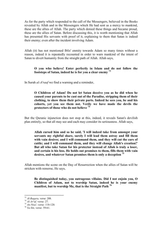 As for the party which responded to the call of the Messengers, believed in the Books
revealed by Allah and in the Messengers which He had sent as a mercy to mankind,
these are the allies of Allah. The party which denied these things and became proud,
these are the allies of Satan. Before discussing this, it is worth mentioning that Allah
has presented His servants with proof of it, explaining to them that Satan is indeed
their enemy; even after the incident involving Adam.


Allah (it) has not mentioned Iblis' enmity towards Adam so many times without a
reason, indeed it is repeatedly recounted in order to warn mankind of the intent of
Satan to divert humanity from the straight path of Allah. Allah says,


        O you who believe! Enter perfectly in Islam and do not follow the
        footsteps of Satan, indeed he is for you a clear enemy 73


In Surah al-A'raaf we find a warning and a reminder,


        O Children of Adam! Do not let Satan deceive you as he did when he
        caused your parents to be cast out of the Paradise, stripping them of their
        clothing, to show them their private parts. Indeed he sees you, he and his
        cohorts, yet you see them not. Verily we have made the devils the
        protectors of those who do not believe 74


But the Quranic injunction does not stop at this, indeed, it reveals Satan's devilish
plan entirely, so that all may see and each may consider its seriousness. Allah says,


        Allah cursed him and so he said, 'I will indeed take from amongst your
        servants my rightful share, surely I will lead them astray and fill them
        with vain desires; and I will command them, and they will cut the ears of
        cattle; and I will command them, and they will change Allah's creation!'
        But all who take Satan for his protector instead of Allah is truly a loser,
        and certain is his loss. He holds out promises to them, fills them with vain
        desires, and whatever Satan promises them is only a deception 75


Allah mentions the scene on the Day of Resurrection when the allies of Satan will be
stricken with remorse, He says,


        Be distinguished today, you outrageous villains. Did I not enjoin you, O
        Children of Adam, not to worship Satan, indeed he is your enemy
        manifest, but to worship Me, that is the Straight Path 76


73
   Al-Baqara, verse: 208.
74
   Al-Ar'af, verse: 27.
75
   An-Nisa', verse: 118-120.
76
   Ya-Sin, verse: 59-61.
 