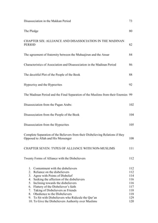 Disassociation in the Makkan Period                                              73


The Pledge                                                                       80


CHAPTER SIX: ALLIANCE AND DISASSOCIATION IN THE MADINAN
PERIOD                                                                           82


The agreement of fraternity between the Muhaajirun and the Ansar                 84


Characteristics of Association and Disassociation in the Madinan Period          86


The deceitful Plot of the People of the Book                                     88


Hypocrisy and the Hypocrites                                                     92


The Madinan Period and the Final Separation of the Muslims from their Enemies 99


Disassociation from the Pagan Arabs:                                             102


Disassociation from the People of the Book                                       104


Disassociation from the Hypocrites                                               105


Complete Separation of the Believers from their Disbelieving Relations if they
Opposed to Allah and His Messenger                                               108


CHAPTER SEVEN: TYPES OF ALLIANCE WITH NON-MUSLIMS                                111


Twenty Forms of Alliance with the Disbelievers                                   112


   1. Contentment with the disbelievers                                          112
   2. Reliance on the disbelievers                                               112
   3. Agree with Points of Disbelief                                             114
   4. Seeking the affection of the disbelievers                                  116
   5. Inclining towards the disbelievers                                         116
   6. Flattery of the Disbeliever’s faith                                        117
   7. Taking of Disbelievers as Friends                                          118
   8. Obedience to the Disbelievers                                              118
   9. To Sit with Disbelievers who Ridicule the Qur’an                           129
   10. To Give the Disbelievers Authority over Muslims                           120
 