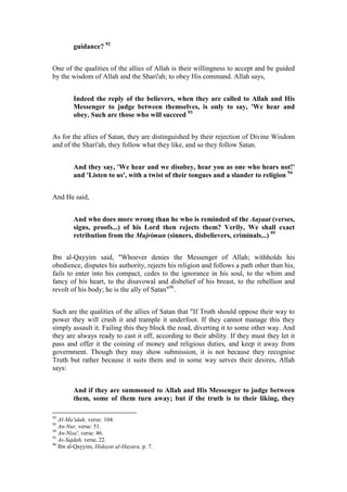 guidance? 92


One of the qualities of the allies of Allah is their willingness to accept and be guided
by the wisdom of Allah and the Shari'ah; to obey His command. Allah says,


        Indeed the reply of the believers, when they are called to Allah and His
        Messenger to judge between themselves, is only to say, 'We hear and
        obey. Such are those who will succeed 93


As for the allies of Satan, they are distinguished by their rejection of Divine Wisdom
and of the Shari'ah, they follow what they like, and so they follow Satan.


        And they say, 'We hear and we disobey, hear you as one who hears not!'
        and 'Listen to us', with a twist of their tongues and a slander to religion 94


And He said,


        And who does more wrong than he who is reminded of the Aayaat (verses,
        signs, proofs...) of his Lord then rejects them? Verily, We shall exact
        retribution from the Mujrimun (sinners, disbelievers, criminals...) 95


Ibn al-Qayyim said, "Whoever denies the Messenger of Allah; withholds his
obedience, disputes his authority, rejects his religion and follows a path other than his,
fails to enter into his compact, cedes to the ignorance in his soul, to the whim and
fancy of his heart, to the disavowal and disbelief of his breast, to the rebellion and
revolt of his body; he is the ally of Satan"96.


Such are the qualities of the allies of Satan that "If Truth should oppose their way to
power they will crush it and trample it underfoot. If they cannot manage this they
simply assault it. Failing this they block the road, diverting it to some other way. And
they are always ready to cast it off, according to their ability. If they must they let it
pass and offer it the coining of money and religious duties, and keep it away from
government. Though they may show submission, it is not because they recognise
Truth but rather because it suits them and in some way serves their desires, Allah
says:


        And if they are summoned to Allah and His Messenger to judge between
        them, some of them turn away; but if the truth is to their liking, they

92
   Al-Ma'idah, verse: 104.
93
   An-Nur, verse: 51.
94
   An-Nisa', verse: 46.
95
   As-Sajdah, verse, 22.
96
   Ibn al-Qayyim, Hidayat al-Hayara, p. 7.
 
