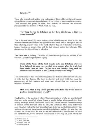 far astray106


Those who conceal pride and/or give preference of this world over the next become
agitated in the presence of sincere believers. Even if there is no contact between them.
Their sincerity and purity of heart, their nobility of character are sufficient
provocation for the enemies of Allah. Allah has said,


         They long for you to disbelieve, as they have disbelieved, so that you
         would be equals107


This is because merely by their presence these disbelievers are made to feel the
filthiness of their condition and the ugliness of their deeds. This is what gives birth to
their scheming, in every sense of the word; whether they aim to humiliate or ridicule,
harass, chastise, or entrap; they will do their utmost against the believers. This
obsession of the allies of Satan is relentless.


The Third one is jealousy. The allies of Satan become jealous and envious of the
believers. Allah has explained this saying,


         Many of the People of the Book long to make you disbelieve after you
         have believed, through envy on their own account after the truth had
         been made clear to them. Forgive them and indulge them until the
         command of Allah comes to pass. Allah is Able to do all things108


This is indicative of their concern to bring about the disbelief of the servants of Allah
in order that they become like them in disbelief and error. Allah has made the
consequences of their jealousy and envy clear, should they ever overcome the
believers. Allah says:


         How then, when if they should gain the upper hand they would keep no
         pact nor honour in respect of you? 109


Finally, there is the spoiling of rulers. This is especially so of who are glorified as if
they were gods, magnified, whose favour is sought, before whom people feel fear,
anxiety and hope. When Truth comes from Allah, it frees mankind from the worship
of creation so that they can adore the One, the Victorious. Once these earthbound
gods (Taaghut) realise that their power has been destroyed and that their authority has
withered, they revolt, show enmity toward pious believers and they do what they can
to divert the call to Truth. But alas, no one will come back to them because the truth
has freed mankind, whose adoration and devotion is now only for Allah, whose fear

106
    Ibrahim, verse: 3.
107
    An-Nisa', verse: 89.
108
    Al-Baqara, verse: 109
109
    At-Tawbah, verse: 8.
 
