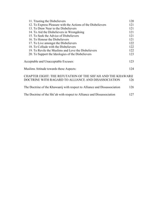 11. Trusting the Disbelievers                                             120
   12. To Express Pleasure with the Actions of the Disbelievers              121
   13. To Draw Near to the Disbelievers                                      121
   14. To Aid the Disbelievers in Wrongdoing                                 121
   15. To Seek the Advice of Disbelievers                                    121
   16. To Honour the Disbelievers                                            121
   17. To Live amongst the Disbelievers                                      122
   18. To Collude with the Disbelievers                                      122
   19. To Revile the Muslims and Love the Disbelievers                       122
   20. To Support the Ideologies of the Disbelievers                         123

Acceptable and Unacceptable Excuses:                                         123

Muslims Attitude towards these Aspects:                                      124

CHAPTER EIGHT: THE REFUTATION OF THE SHI’AH AND THE KHAWARIJ
DOCTRINE WITH RAGARD TO ALLIANCE AND DISASSOCIATION      126

The Doctrine of the Khawaarij with respect to Alliance and Dissassociation   126

The Doctrine of the Shi’ah with respect to Alliance and Dissassociation      127
 