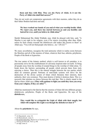 them and they with Him. They are the Party of Allah. Is it not the
       Party of Allah who shall find success?112

They do not work out compromise agreements with their enemies, rather they do as
their father Ibrahim had done and said,


        We have washed our hands of you and of what you worship beside Allah.
        We reject you, and there has started between us and you hostility and
        hatred for ever, until you believe in Allah alone113


Sheikh Muhammad Ibn Abdul Wahhab, may Allah be pleased with him, said, "A
Muslim is not right in his religion, even if he rejects everything other than Allah,
unless he feels enmity towards the disbelievers and makes this known to them" as
Allah says, "You will not find people who believe.. etc." (58:22)114


We must, nevertheless, recognise the total animosity which in reality exists between
the Muslims and all of the enemies of Islam, whatever their hue; atheists, polytheists,
People of the Book or hypocrites.


The true nature of the Islamic method, which is well known to all outsiders, is to
persistently strive for the establishment of a divinely inspired order on Earth. To bring
all people away from the worship of created things to the worship of Allah alone. To
break down the barriers surrounding all people which prevent them from truly
enjoying a choice. Then this is the natural struggle between the two parties which
share no common ground. Partisans of man-made systems will strive for the
destruction of the divine system of Islam which threatens their interests, their
authority, their very existence. They must destroy it before it destroys them. This is a
necessity that tolerates no choice between this and that. This is clearly stated in the
Qur'an where Allah says, (They will continue to fight you until they turn you away
from your religion, if they are able)115.


Allah has mentioned in the Qur'an that the enemies of Islam fall into different groups;
disbelievers, polytheists, People of the Book, and hypocrites. He says of the
disbelievers,


        They would like to extinguish the Light of Allah with their mouth, but
        Allah will complete His Light even though the disbelievers hate it116


About the polytheists He says,


112
    Al-Mujadalah, verse: 22.
113
    Al-Mumtahinah, verse: 4.
114
    Six points from Sira, Majmu'at at-Tawhid, p.19.
115
    Tareeq ad-Da'wah, Vol.1, p. 80.
116
    As-Saff, verse: 8
 