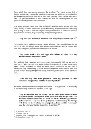 threat which they represent to Islam and the Muslims. They cause a great deal of
distress because they claim to be Muslims themselves, and while they pretend to help
and support the believers they are in truth their enemies. Their enmity takes every
form. The ignorant are made to think that they are pure and knowledgeable, but their
goal is to spread ignorance and corruption.


How many Muslims' faith have they destroyed? And how many people have they
raised up only to knock them down again? How many people's confidence have they
built up only to dash it? They have agreed amongst themselves to contradict whatever
the Revelation contains, they have totally abandoned all guidance.


        They have split themselves into sects, each delighting in their own path 123


Deceit and trickery underlie their every word; what they have to offer is the lie and
the clever ruse. Their hope is that both believer and disbeliever will be pleased with
them and that by this pleasure their security will be assured.


        They would trick Allah and those who believe yet they trick only
        themselves and they suspect it not124


They will sink their claws into whoever they can, ripping out his faith and tearing it to
little pieces. Who gives his heart to the evil of their deeds will be cast into a raging
doom, having embarked in search of some useless commerce on the seas of
destruction; they ride the ship of doubt and circumspection which carries them over
spectral waves, through tempests to finally rest amongst the crafts of the destroyed
ones.


        These are they who have purchased error for guidance, so their
        commerce was profitless and they were not guided125


An entire Surah has been revealed just about them, "The Hypocrites". It tells clearly
of the enmity they hold for the believers, Allah says:


        They are the ones who are saying, 'Do not spend your money on those
        who are with the Messenger of Allah, perchance they will go away'. The
        treasures of the heavens and the earth are Allah's but the hypocrites do
        not understand. They say, 'If we go back to Madinah surely the stronger
        will drive out the weaker', but strength is Allah's and His Messenger's
        and the believers,' but the hypocrites do not know126


123
    Al-Mu' minun, verse: 53.
124
    Al-Baqara, verse: 9.
125
    Al-Baqara, verse: 16. Extracted from "Madarij as-Salikeen", p.347-349.
126
    Al-Munaafiqun, verses: 7-8.
 
