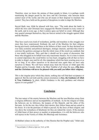 Therefore, since we know the animus of these people to Islam, it is perhaps worth
mentioning the danger posed by the Jews and the Christians, who between them
control most of the world, and who use all means at their disposal to maintain this
control. They have held out the greatest of deceptions in order to dupe the Muslims.


Sayyid Qutb, may Allah be pleased with him, says: "The truth about the battle in
which the Jews and Christians have engaged the Muslim Ummah in every corner of
the earth, and in every age, is that it centres upon our belief or creed. Although they
may quarrel amongst themselves, they are forever united in the struggle against Islam
and the Muslims


They have used every kind of wickedness, perfidy and treachery in this struggle ever
since they have experienced, firsthand, the zeal of the Muslims for their religion,
having previously confronted them in the fullness of their creed. So they declared war
over land, economic and political ideologies, strategic interests, and then they tried to
convince the guileless amongst us that the whole issue of the creed was outdated; that
it was totally irrelevant. They said that it should not be a point of discussion; that
those who struggled on its behalf were only reactionary fanatics. So it is time to return
to central importance the creed before we lose heart, struggling with all that we have
in order to dispel, once and for all, this impudence which has been wearing away at us
for so long. If we allow ourselves to be deceived once again then we have only
ourselves to blame. We will have turned away from the Favour of Allah upon His
Prophet and his Ummah; Allah is the Most Truthful of all when He says, (The Jews
and the Christians will never be pleased with you until you follow their religion).


This is the singular price which they desire, nothing else will find their acceptance or
approval. But the real truth and the correct orientation is (Say, the Guidance of Allah
is True Guidance). In short, Allah's Guidance is the only guidance and whoever
rejects it is not guided"127.



                                            Conclusion


The true nature of the enmity between the Muslims and the non-Muslims arises from
a religious difference and an incompatibility of methods. As for the religion of Allah,
the believers are its followers; the keepers of His Sharia'h, and the allies of His
Servants. As for the rest, they follow their desires; they follow Satan and are united in
his forces. It is for the partisans of Allah to prevail, by the force of their religion, and
rise above the wickedness of falsehood; for they are indeed the victors. If the enemies
of Allah boast of their power or number or preparedness, it is still the believers who
will rejoice in the Victory of Allah, His Blessings and Assistance.


Al-Bukhari relates on the authority of Abu Huraira that the Prophet said, "Allah said,

127
      Sayyid Qutb, Fi Dhilal al-Qur'an, Vol1. p.108.
 