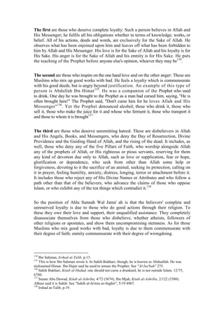 The first are those who deserve complete loyalty: Such a person believes in Allah and
His Messenger; he fulfils all his obligations whether in terms of knowledge, works, or
belief. All of his actions, deeds and words, are exclusively for the Sake of Allah. He
observes what has been enjoined upon him and leaves off what has been forbidden to
him by Allah and His Messenger. His love is for the Sake of Allah and his loyalty is for
His Sake. His anger is for the Sake of Allah and his enmity is for His Sake. He puts
the teaching of the Prophet before anyone else's opinion, whoever they may be134.


The second are those who inspire on the one hand love and on the other anger: These are
Muslims who mix up good works with bad. He feels a loyalty which is commensurate
with his good deeds, but is angry beyond justification. An example of this type of
person is Abdullah Ibn Himar 135. He was a companion of the Prophet who used
to drink. One day he was brought to the Prophet as a man had cursed him, saying, "He is
often brought here!" The Prophet said, "Don't curse him for he loves Allah and His
Messenger" 136. Yet the Prophet denounced alcohol; those who drink it, those who
sell it, those who make the juice for it and whose who ferment it, those who transport it
and those to whom it is brought137


The third are those who deserve unremitting hatred: These are disbelievers in Allah
and His Angels, Books, and Messengers, who deny the Day of Resurrection, Divine
Providence and the Guiding Hand of Allah, and the rising of the dead. It includes, as
well, those who deny any of the five Pillars of Faith, who worship alongside Allah
any of the prophets of Allah, or His righteous or pious servants, reserving for them
any kind of devotion due only to Allah, such as love or supplication, fear or hope,
glorification or dependence, who seek from other than Allah some help or
forgiveness, devoting to it the sacrifice of an animal, seeking its protection, calling on
it in prayer, feeling humility, anxiety, distress, longing, terror or attachment before it.
It includes those who reject any of His Divine Names or Attributes and who follow a
path other than that of the believers, who advance the claims of those who oppose
Islam, or who exhibit any of the ten things which contradict it.138


So the position of Ahlu Sunnah Wal Jama' ah is that the believers' complete and
unreserved loyalty is due to those who do good actions through their religion. To
these they owe their love and support, their unqualified assistance. They completely
disassociate themselves from those who disbelieve, whether atheists, followers of
other religions or apostates, and show them uncompromising sternness. As for those
Muslims who mix good works with bad, loyalty is due to them commensurate with
their degree of faith; enmity commensurate with their degree of wrongdoing.



134
    Ibn Sahman, Irshad at-Talib, p.13.
135
    This is how Ibn Sahman wrote it. In Sahih Bukhari, though, he is known as Abduallah. He was
nicknamed Himar. Ibn Hajar said he used to amuse the Prophet. See "Al-Isa'bah" 275.
136
    Sahih Bukhari, Kitab al-Hudud, one should not curse a drunkard, he is not outside Islam. 12/75,
6780.
137
    Sunan Abu Dawud, Kitab al-Ashriba, 4/72 (3674), Ibn Mjah, Kitab al-Ashriba, 2/122 (3380).
Albani said it is Sahih. See "Sahih al-Ja'miu as-Saghir", 5/19 4967.
138
    Irshad at-Talib, p.19.
 