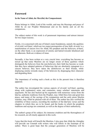 Foreword
In the Name of Allah, the Merciful, the Compassionate


Praise belongs to Allah, Lord of the worlds, and may the blessings and peace of
Allah be on our Prophet Muhammad and on his family and on all his
companions.


The subject matter of this work is of paramount importance and utmost interest
for two major reasons:


Firstly, it is concerned with one of Islam's main foundations, namely the qualities
of al-wala' wa'l-bara', which are two major prerequisites of true faith: al-wala' is a
manifestation of sincere love for Allah, His prophets and the believers; al-bara',
on the other hand, is an expression of enmity and hatred towards falsehood and
its adherents. Both are evidence of iman.


Secondly, it has been written at a very crucial time: everything has become so
mixed up that some Muslims are no longer aware of those qualities which
distinguish the believers from the non-believers; their faith has become so weak
that they have adopted patterns of behaviour that are absolutely repugnant to a
sincere believer; they have taken the disbelievers as their friends, while
displaying enmity towards many of the believers by disparaging their character
and degrading them.


The importance of writing such a book as this in the present time is therefore
apparent.


The author has investigated the various aspects of al-wala' wa'l-bara', quoting,
along with explanatory notes and comments, many scholars' statements and
arguments. He has also backed up his arguments with numerous verses from the
Qur'an, authentic traditions from the Prophet, may Allah bless him and grant him
peace, and many of the sayings of his companions and the early pious Muslim
scholars, may Allah be pleased with all of them. The author has also verified the
reliability of these sources, recording the numbers of the Qur'anic verses and the
chapters in which they are to be found, and the books in which the prophetic
traditions and sayings are contained, as well as the degree of their authenticity.


The author's grasp of his subject, his immense erudition and the thoroughness of
his research, are all clearly apparent in this work.


I pray that this book will benefit the Muslims. I also pray that Allah the Almighty
will provide our Ummah with writers who will follow in the footsteps of its
author. There is great hope that the younger generation of Muslims will be
 