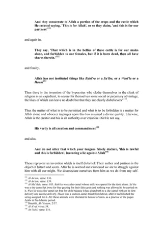 And they consecrate to Allah a portion of the crops and the cattle which
         He created saying, `This is for Allah', or so they claim, 'and this is for our
         partners'151


and again in,


         They say, 'That which is in the bellies of these cattle is for our males
         alone, and forbidden to our females, but if it is born dead, then all have
         shares therein.'152


and finally,


         Allah has not instituted things like Bahi'ra or a Sa'iba, or a Wasi'la or a
         Haam153


Then there is the invention of the hypocrites who clothe themselves in the cloak of
religion as an expedient, to secure for themselves some social or pecuniary advantage,
the likes of which can leave no doubt but that they are clearly disbelievers"154.


Thus the matter of what is to be permitted and what is to be forbidden is a matter for
Allah alone and whoever impinges upon this has assumed a divine quality. Likewise,
Allah is the creator and his is all authority over creation. Did He not say,


         His verily is all creation and commandment155


and also,


         And do not utter that which your tongues falsely declare, 'this is lawful
         and this is forbidden', inventing a lie against Allah156


These represent an invention which is itself disbelief. Their author and partisan is the
object of hatred and scorn. After he is warned and cautioned we are to struggle against
him with all our might. We disassociate ourselves from him as we do from any self-
151
    Al-An'am, verse: 136.
152
    Al-An'am, verse: 139.
153
    Al-Ma'idah, verse: 103. Bahi'ra was a she-camel whose milk was spared for the idols alone. Sa'iba
was a she-camel let loose for free grazing for their false gods and nothing was allowed to be carried on
it. Wasi'la was a she-camel set free for idols because it has given birth to a she-camel both on its first
delivery and second delivery. Haam was a stallion-camel freed from labour, after it had finished the
siring assigned for it. Al1 these animals were liberated in honour of idols, as a practise of the pagan
Arabs in Pre-Islamic period.
154
    Shaatibi, Al-l'tisaam, 2/37.
155
    Al-A'raf, verse: 54.
156
    An-Nahl, verse: 116.
 