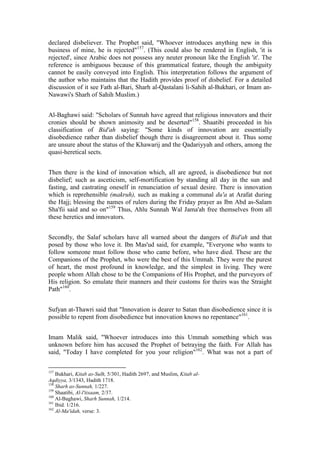declared disbeliever. The Prophet said, "Whoever introduces anything new in this
business of mine, he is rejected"157. (This could also be rendered in English, 'it is
rejected', since Arabic does not possess any neuter pronoun like the English 'it'. The
reference is ambiguous because of this grammatical feature, though the ambiguity
cannot be easily conveyed into English. This interpretation follows the argument of
the author who maintains that the Hadith provides proof of disbelief. For a detailed
discussion of it see Fath al-Bari, Sharh al-Qastalani li-Sahih al-Bukhari, or Imam an-
Nawawi's Sharh of Sahih Muslim.)


Al-Baghawi said: "Scholars of Sunnah have agreed that religious innovators and their
cronies should be shown animosity and be deserted"158. Shaatibi proceeded in his
classification of Bid'ah saying: "Some kinds of innovation are essentially
disobedience rather than disbelief though there is disagreement about it. Thus some
are unsure about the status of the Khawarij and the Qadariyyah and others, among the
quasi-heretical sects.


Then there is the kind of innovation which, all are agreed, is disobedience but not
disbelief; such as asceticism, self-mortification by standing all day in the sun and
fasting, and castrating oneself in renunciation of sexual desire. There is innovation
which is reprehensible (makruh), such as making a communal du'a at Arafat during
the Hajj; blessing the names of rulers during the Friday prayer as Ibn Abd as-Salam
Sha'fii said and so on"159 Thus, Ahlu Sunnah Wal Jama'ah free themselves from all
these heretics and innovators.


Secondly, the Salaf scholars have all warned about the dangers of Bid'ah and that
posed by those who love it. Ibn Mas'ud said, for example, "Everyone who wants to
follow someone must follow those who came before, who have died. These are the
Companions of the Prophet, who were the best of this Ummah. They were the purest
of heart, the most profound in knowledge, and the simplest in living. They were
people whom Allah chose to be the Companions of His Prophet, and the purveyors of
His religion. So emulate their manners and their customs for theirs was the Straight
Path"160.


Sufyan at-Thawri said that "Innovation is dearer to Satan than disobedience since it is
possible to repent from disobedience but innovation knows no repentance"161.


Imam Malik said, "Whoever introduces into this Ummah something which was
unknown before him has accused the Prophet of betraying the faith. For Allah has
said, "Today I have completed for you your religion"162. What was not a part of

157
    Bukhari, Kitab as-Sulh, 5/301, Hadith 2697, and Muslim, Kitab al-
Aqdiyya, 3/1343, Hadith 1718.
158
    Sharh as-Sunnah, 1/227.
159
    Shaatibi, Al-l'tisaam, 2/37.
160
    Al-Baghawi, Sharh Sunnah, 1/214.
161
    Ibid. 1/216.
162
    Al-Ma'idah, verse: 3.
 