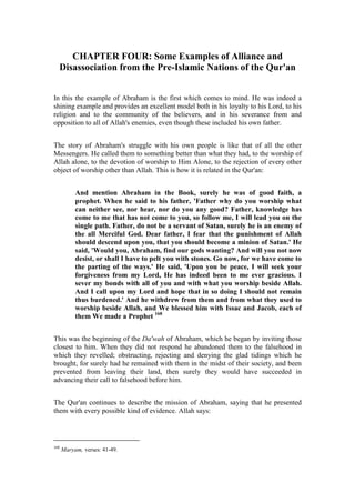 CHAPTER FOUR: Some Examples of Alliance and
  Disassociation from the Pre-Islamic Nations of the Qur'an


In this the example of Abraham is the first which comes to mind. He was indeed a
shining example and provides an excellent model both in his loyalty to his Lord, to his
religion and to the community of the believers, and in his severance from and
opposition to all of Allah's enemies, even though these included his own father.


The story of Abraham's struggle with his own people is like that of all the other
Messengers. He called them to something better than what they had, to the worship of
Allah alone, to the devotion of worship to Him Alone, to the rejection of every other
object of worship other than Allah. This is how it is related in the Qur'an:


           And mention Abraham in the Book, surely he was of good faith, a
           prophet. When he said to his father, 'Father why do you worship what
           can neither see, nor hear, nor do you any good? Father, knowledge has
           come to me that has not come to you, so follow me, I will lead you on the
           single path. Father, do not be a servant of Satan, surely he is an enemy of
           the all Merciful God. Dear father, I fear that the punishment of Allah
           should descend upon you, that you should become a minion of Satan.' He
           said, 'Would you, Abraham, find our gods wanting? And will you not now
           desist, or shall I have to pelt you with stones. Go now, for we have come to
           the parting of the ways.' He said, 'Upon you be peace, I will seek your
           forgiveness from my Lord, He has indeed been to me ever gracious. I
           sever my bonds with all of you and with what you worship beside Allah.
           And I call upon my Lord and hope that in so doing I should not remain
           thus burdened.' And he withdrew from them and from what they used to
           worship beside Allah, and We blessed him with Issac and Jacob, each of
           them We made a Prophet 168


This was the beginning of the Da'wah of Abraham, which he began by inviting those
closest to him. When they did not respond he abandoned them to the falsehood in
which they revelled; obstructing, rejecting and denying the glad tidings which he
brought, for surely had he remained with them in the midst of their society, and been
prevented from leaving their land, then surely they would have succeeded in
advancing their call to falsehood before him.


The Qur'an continues to describe the mission of Abraham, saying that he presented
them with every possible kind of evidence. Allah says:




168
      Maryam, verses: 41-49.
 