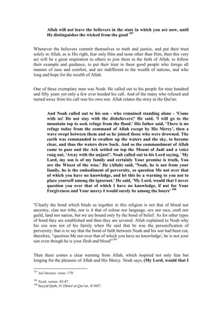 Allah will not leave the believers in the state in which you are now, until
           He distinguishes the wicked from the good 187


Whenever the believers commit themselves to truth and justice, and put their trust
solely in Allah, as is His right, fear only Him and none other than Him, then this very
act will be a great inspiration to others to join them in the faith of Allah, to follow
their example and guidance, to put their trust in these good people who forego all
manner of ease and comfort, and are indifferent to the wealth of nations, and who
long and hope for the wealth of Allah.


One of these exemplary men was Noah. He called out to his people for nine hundred
and fifty years yet only a few ever heeded his call. And of the many who refused and
turned away from his call was his own son. Allah relates the story in the Qur'an:


           And Noah called out to his son - who remained standing alone - 'Come
           with us! Do not stay with the disbelievers!' He said, 'I will go to the
           mountain top to seek refuge from the flood.' His father said, 'There is no
           refuge today from the command of Allah except by His Mercy', then a
           wave swept between them and so he joined those who were drowned. The
           earth was commanded to swallow up the waters and the sky, to become
           clear, and thus the waters drew back. And so the commandment of Allah
           came to pass and the Ark settled on top the Mount of Judi and a voice
           rang out, 'Away with the unjust!'. Noah called out to his Lord saying, `My
           Lord, my son is of my family and certainly Your promise is truth, You
           are the Wisest of the wise.' He (Allah) said, 'Noah, he is not from your
           family, he is the embodiment of perversity, so question Me not over that
           of which you have no knowledge, and let this be a warning to you not to
           place yourself among the ignorant.' He said, 'My Lord, would that I never
           question you over that of which I have no knowledge, if not for Your
           Forgiveness and Your mercy I would surely be among the losers' 188


"Clearly the bond which binds us together in this religion is not that of blood nor
ancestry, clan nor tribe, nor is it that of colour nor language, sex nor race, craft nor
guild, land nor nation, but we are bound only by the bond of belief. As for other types
of bond they are established and then they are severed. Allah explained to Noah why
his son was not of his family when He said that he was the personification of
perversity; that is to say that the bond of faith between Noah and his son had been cut,
therefore, "question Me not over that of which you have no knowledge', he is not your
son even though he is your flesh and blood"189


Then there comes a clear warning from Allah, which inspired not only fear but
longing for the pleasure of Allah and His Mercy. Noah says, (My Lord, would that I

187
      Aal-Imraan, verse: 179.
188
      Noah, verses: 42-47.
189
      Sayyid Qutb, Fi Dhilal al-Qur'an, 4/1887.
 