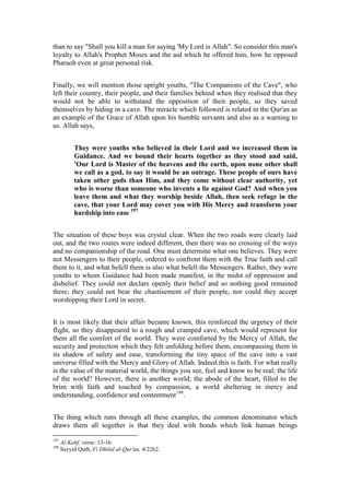 than to say "Shall you kill a man for saying 'My Lord is Allah". So consider this man's
loyalty to Allah's Prophet Moses and the aid which he offered him, how he opposed
Pharaoh even at great personal risk.


Finally, we will mention those upright youths, "The Companions of the Cave", who
left their country, their people, and their families behind when they realised that they
would not be able to withstand the opposition of their people, so they saved
themselves by hiding in a cave. The miracle which followed is related in the Qur'an as
an example of the Grace of Allah upon his humble servants and also as a warning to
us. Allah says,


           They were youths who believed in their Lord and we increased them in
           Guidance. And we bound their hearts together as they stood and said,
           'Our Lord is Master of the heavens and the earth, upon none other shall
           we call as a god, to say it would be an outrage. These people of ours have
           taken other gods than Him, and they come without clear authority, yet
           who is worse than someone who invents a lie against God? And when you
           leave them and what they worship beside Allah, then seek refuge in the
           cave, that your Lord may cover you with His Mercy and transform your
           hardship into ease 197


The situation of these boys was crystal clear. When the two roads were clearly laid
out, and the two routes were indeed different, then there was no crossing of the ways
and no companionship of the road. One must determine what one believes. They were
not Messengers to their people, ordered to confront them with the True faith and call
them to it, and what befell them is also what befell the Messengers. Rather, they were
youths to whom Guidance had been made manifest, in the midst of oppression and
disbelief. They could not declare openly their belief and so nothing good remained
there; they could not bear the chastisement of their people, nor could they accept
worshipping their Lord in secret.


It is most likely that their affair became known, this reinforced the urgency of their
flight, so they disappeared to a rough and cramped cave, which would represent for
them all the comfort of the world. They were comforted by the Mercy of Allah, the
security and protection which they felt unfolding before them, encompassing them in
its shadow of safety and ease, transforming the tiny space of the cave into a vast
universe filled with the Mercy and Glory of Allah. Indeed this is faith. For what really
is the value of the material world, the things you see, feel and know to be real; the life
of the world? However, there is another world; the abode of the heart, filled to the
brim with faith and touched by compassion, a world sheltering in mercy and
understanding, confidence and contentment198.


The thing which runs through all these examples, the common denominator which
draws them all together is that they deal with bonds which link human beings

197
      Al-Kahf, verse: 13-16.
198
      Sayyid Qutb, Fi Dhilal al-Qur'an, 4/2262.
 
