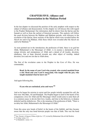 CHAPTER FIVE: Alliance and
                   Disassociation in the Makkan Period


In the last chapter we discussed the position of the early prophets with respect to the
subject of alliance and disassociation. In this chapter we will discuss this with regard
to the Prophet Muhammad. Our information shall be drawn from the Qur'an and the
Sunnah as well as from the earliest of historical accounts. This analysis will follow
the usual division between the Makkan and Madinan periods, with reference to the
revelation of the Qur'an; those sections of the Qur'an which were revealed before the
Hijrah are said to be Makkan, while those which were revealed after the Hijrah are
said to be Medinan.204


As were pointed out in the introduction, the profession of faith, 'there is no god but
Allah, Muhammad is the Messenger of Allah', is in essence a declaration of the
unique divinity and omnipotence of Allah and a denial of all loyalty, devotion,
obedience, fear or hope directed towards any other object of worship, indeed
devotion, love and awe are due to Allah alone.


The first of the revelation came to the Prophet in the Cave of Hira. He was
commanded,


        Read, In the name of your Lord who created, who created mankind from
        a clot. Read and your Lord is most kind, who taught with the pen, who
        taught mankind what he knew not 205


And again following this,


        O you who are encloaked, arise and warn 206


And so he began his mission in secret and few people initially accepted his call, the
first were Abu Bakr, Ali and Khadijah. The Prophet began to instil in the hearts of his
companions a love for Allah and His Messenger which would come to unite them all
in a common cause; to devote their love, loyalty, and time to the believers, to despise
disbelief and the disbelievers. This is the meaning of the profession of faith, "There is
no deity but Allah, Muhammad is the Messenger of Allah."


From this arose new bonds of belief, in the hearts of the faithful, and they became
aware that the only true bond between people was that of faith. This was the bond

204
    See: Siyyuti, Al-Itqaan fi Mum al-Qur'an, 1/37, revised by Muhammad Abu al-Fadl Ibrahim.
205
    Al-Alaq, verses: 1-5.
206
    Al-Muddathir, verses: 1-2.
 
