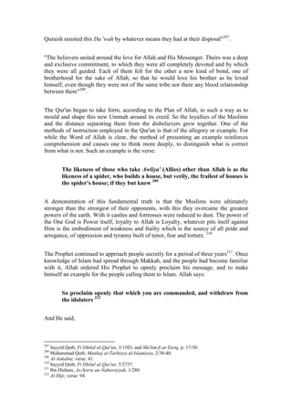 Quraish resisted this Da 'wah by whatever means they had at their disposal"207.


"The believers united around the love for Allah and His Messenger. Theirs was a deep
and exclusive commitment, to which they were all completely devoted and by which
they were all guided. Each of them felt for the other a new kind of bond, one of
brotherhood for the sake of Allah, so that he would love his brother as he loved
himself, even though they were not of the same tribe nor there any blood relationship
between them"208.


The Qur'an began to take form, according to the Plan of Allah, in such a way as to
mould and shape this new Ummah around its creed. So the loyalties of the Muslims
and the distance separating them from the disbelievers grew together. One of the
methods of instruction employed in the Qur'an is that of the allegory or example. For
while the Word of Allah is clear, the method of presenting an example reinforces
comprehension and causes one to think more deeply, to distinguish what is correct
from what is not. Such an example is the verse:


         The likeness of those who take Awliya' (Allies) other than Allah is as the
         likeness of a spider, who builds a house, but verily, the frailest of houses is
         the spider's house; if they but knew 209


A demonstration of this fundamental truth is that the Muslims were ultimately
stronger than the strongest of their opponents, with this they overcame the greatest
powers of the earth. With it castles and fortresses were reduced to dust. The power of
the One God is Power itself, loyalty to Allah is Loyalty, whatever pits itself against
Him is the embodiment of weakness and frailty which is the source of all pride and
arrogance, of oppression and tyranny built of tenor, fear and torture. 210


The Prophet continued to approach people secretly for a period of three years211. Once
knowledge of Islam had spread through Makkah, and the people had become familiar
with it, Allah ordered His Prophet to openly proclaim his message, and to make
himself an example for the people calling them to Islam. Allah says:


         So proclaim openly that which you are commanded, and withdraw from
         the idolaters 212


And He said,



207
    Sayyid Qutb, Fi Dhilal al-Qur'an, 3/1503, and Ma'lim fi at-Tariq, p. 17-50.
208
    Muhammad Qutb, Manhaj at-Tarbiyya al-Islamiyya, 2/38-40.
209
    Al-Ankabut, verse: 41.
210
    Sayyid Qutb, Fi Dhilal al-Qur'an, 5/2737.
211
    Ibn Hisham, As-Seera an-Nabawiyyah, 1/280.
212
    Al-Hijr, verse: 94.
 