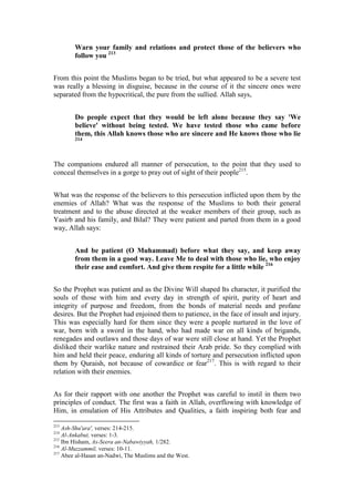 Warn your family and relations and protect those of the believers who
        follow you 213


From this point the Muslims began to be tried, but what appeared to be a severe test
was really a blessing in disguise, because in the course of it the sincere ones were
separated from the hypocritical, the pure from the sullied. Allah says,


        Do people expect that they would be left alone because they say 'We
        believe' without being tested. We have tested those who came before
        them, this Allah knows those who are sincere and He knows those who lie
        214




The companions endured all manner of persecution, to the point that they used to
conceal themselves in a gorge to pray out of sight of their people215.


What was the response of the believers to this persecution inflicted upon them by the
enemies of Allah? What was the response of the Muslims to both their general
treatment and to the abuse directed at the weaker members of their group, such as
Yasirb and his family, and Bilal? They were patient and parted from them in a good
way, Allah says:


        And be patient (O Muhammad) before what they say, and keep away
        from them in a good way. Leave Me to deal with those who lie, who enjoy
        their ease and comfort. And give them respite for a little while 216


So the Prophet was patient and as the Divine Will shaped Its character, it purified the
souls of those with him and every day in strength of spirit, purity of heart and
integrity of purpose and freedom, from the bonds of material needs and profane
desires. But the Prophet had enjoined them to patience, in the face of insult and injury.
This was especially hard for them since they were a people nurtured in the love of
war, born with a sword in the hand, who had made war on all kinds of brigands,
renegades and outlaws and those days of war were still close at hand. Yet the Prophet
disliked their warlike nature and restrained their Arab pride. So they complied with
him and held their peace, enduring all kinds of torture and persecution inflicted upon
them by Quraish, not because of cowardice or fear217. This is with regard to their
relation with their enemies.


As for their rapport with one another the Prophet was careful to instil in them two
principles of conduct. The first was a faith in Allah, overflowing with knowledge of
Him, in emulation of His Attributes and Qualities, a faith inspiring both fear and

213
    Ash-Shu'ara', verses: 214-215.
214
    Al-Ankabut, verses: 1-3.
215
    Ibn Hisham, As-Seera an-Nabawiyyah, 1/282.
216
    Al-Muzzammil, verses: 10-11.
217
    Abee al-Hasan an-Nadwi, The Muslims and the West.
 