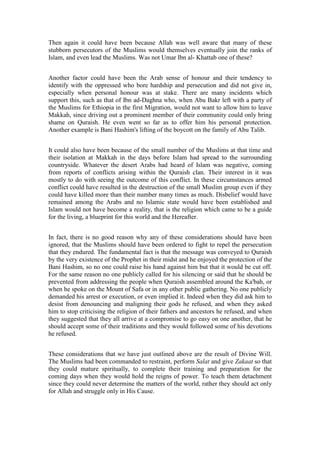 Then again it could have been because Allah was well aware that many of these
stubborn persecutors of the Muslims would themselves eventually join the ranks of
Islam, and even lead the Muslims. Was not Umar Ibn al- Khattab one of these?


Another factor could have been the Arab sense of honour and their tendency to
identify with the oppressed who bore hardship and persecution and did not give in,
especially when personal honour was at stake. There are many incidents which
support this, such as that of Ibn ad-Daghna who, when Abu Bakr left with a party of
the Muslims for Ethiopia in the first Migration, would not want to allow him to leave
Makkah, since driving out a prominent member of their community could only bring
shame on Quraish. He even went so far as to offer him his personal protection.
Another example is Bani Hashim's lifting of the boycott on the family of Abu Talib.


It could also have been because of the small number of the Muslims at that time and
their isolation at Makkah in the days before Islam had spread to the surrounding
countryside. Whatever the desert Arabs had heard of Islam was negative, coming
from reports of conflicts arising within the Quraish clan. Their interest in it was
mostly to do with seeing the outcome of this conflict. In these circumstances armed
conflict could have resulted in the destruction of the small Muslim group even if they
could have killed more than their number many times as much. Disbelief would have
remained among the Arabs and no Islamic state would have been established and
Islam would not have become a reality, that is the religion which came to be a guide
for the living, a blueprint for this world and the Hereafter.


In fact, there is no good reason why any of these considerations should have been
ignored, that the Muslims should have been ordered to fight to repel the persecution
that they endured. The fundamental fact is that the message was conveyed to Quraish
by the very existence of the Prophet in their midst and he enjoyed the protection of the
Bani Hashim, so no one could raise his hand against him but that it would be cut off.
For the same reason no one publicly called for his silencing or said that he should be
prevented from addressing the people when Quraish assembled around the Ka'bah, or
when he spoke on the Mount of Safa or in any other public gathering. No one publicly
demanded his arrest or execution, or even implied it. Indeed when they did ask him to
desist from denouncing and maligning their gods he refused, and when they asked
him to stop criticising the religion of their fathers and ancestors he refused, and when
they suggested that they all arrive at a compromise to go easy on one another, that he
should accept some of their traditions and they would followed some of his devotions
he refused.


These considerations that we have just outlined above are the result of Divine Will.
The Muslims had been commanded to restraint, perform Salat and give Zakaat so that
they could mature spiritually, to complete their training and preparation for the
coming days when they would hold the reigns of power. To teach them detachment
since they could never determine the matters of the world, rather they should act only
for Allah and struggle only in His Cause.
 