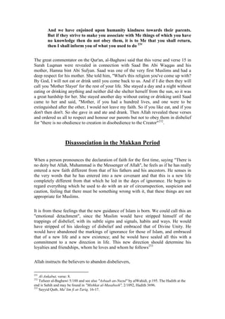 And we have enjoined upon humanity kindness towards their parents.
        But if they strive to make you associate with Me things of which you have
        no knowledge then do not obey them, it is to Me that you shall return,
        then I shall inform you of what you used to do 231


The great commentator on the Qur'an, al-Baghawi said that this verse and verse 15 in
Surah Luqman were revealed in connection with Saad Ibn Abi Waqqas and his
mother, Hamna bint Abi Sufyan. Saad was one of the very first Muslims and had a
deep respect for his mother. She told him, "What's this religion you've come up with?
By God, I will not eat or drink until you come back to us. And if I die then they will
call you 'Mother Slayer' for the rest of your life. She stayed a day and a night without
eating or drinking anything and neither did she shelter herself from the sun, so it was
a great hardship for her. She stayed another day without eating or drinking until Saad
came to her and said, "Mother, if you had a hundred lives, and one were to be
extinguished after the other, I would not leave my faith. So if you like eat, and if you
don't then don't. So she gave in and ate and drank. Then Allah revealed these verses
and ordered us all to respect and honour our parents but not to obey them in disbelief
for "there is no obedience to creation in disobedience to the Creator"232.



                   Disassociation in the Makkan Period

When a person pronounces the declaration of faith for the first time, saying "There is
no deity but Allah, Muhammad is the Messenger of Allah", he feels as if he has really
entered a new faith different from that of his fathers and his ancestors. He senses in
the very words that he has entered into a new covenant and that this is a new life
completely different from that which he led in the days of ignorance. He begins to
regard everything which he used to do with an air of circumspection, suspicion and
caution, feeling that there must be something wrong with it, that these things are not
appropriate for Muslims.


It is from these feelings that the new guidance of Islam is born. We could call this an
"emotional detachment", since the Muslim would have stripped himself of the
trappings of disbelief, with its subtle signs and signals, habits and ways. He would
have stripped of his ideology of disbelief and embraced that of Divine Unity. He
would have abandoned the markings of ignorance for those of Islam, and embraced
that of a new life and a new existence; and he would have sealed all this with a
commitment to a new direction in life. This new direction should determine his
loyalties and friendships, whom he loves and whom he follows233


Allah instructs the believers to abandon disbelievers,

231
    Al-Ankabut, verse: 8.
232
    Tafseer al-Baghawi 5/188 and see also "Asbaab an-Nuzul" by alWahidi, p.195. The Hadith at the
end is Sahih and may be found in "Mishkat al-Masabeeh", 2/1092, Hadith 3696.
233
    Sayyid Qutb, Ma' lim fi at-Tariq, 16-17.
 