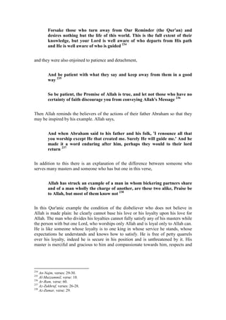 Forsake those who turn away from Our Reminder (the Qur'an) and
         desires nothing but the life of this world. This is the full extent of their
         knowledge, but your Lord is well aware of who departs from His path
         and He is well aware of who is guided 234


and they were also enjoined to patience and detachment,


         And be patient with what they say and keep away from them in a good
         way 235


         So be patient, the Promise of Allah is true, and let not those who have no
         certainty of faith discourage you from conveying Allah's Message 236


Then Allah reminds the believers of the actions of their father Abraham so that they
may be inspired by his example. Allah says,


         And when Abraham said to his father and his folk, 'I renounce all that
         you worship except He that created me. Surely He will guide me.' And he
         made it a word enduring after him, perhaps they would to their lord
         return 237


In addition to this there is an explanation of the difference between someone who
serves many masters and someone who has but one in this verse,


         Allah has struck an example of a man in whom bickering partners share
         and of a man wholly the charge of another, are these two alike, Praise be
         to Allah, but most of them know not 238


In this Qur'anic example the condition of the disbeliever who does not believe in
Allah is made plain: he clearly cannot base his love or his loyalty upon his love for
Allah. The man who divides his loyalties cannot fully satisfy any of his masters while
the person with but one Lord, who worships only Allah and is loyal only to Allah can.
He is like someone whose loyalty is to one king in whose service he stands, whose
expectations he understands and knows how to satisfy. He is free of petty quarrels
over his loyalty, indeed he is secure in his position and is unthreatened by it. His
master is merciful and gracious to him and compassionate towards him, respects and




234
    An-Najm, verses: 29-30.
235
    Al-Muzzammil, verse: 10.
236
    Ar-Rum, verse: 60.
237
    Az-Zukhruf, verses: 26-28.
238
    Az-Zumar, verse: 29.
 