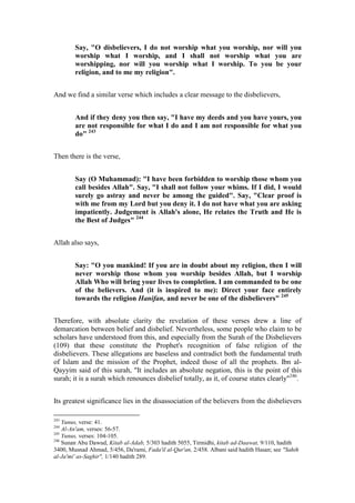 Say, "O disbelievers, I do not worship what you worship, nor will you
        worship what I worship, and I shall not worship what you are
        worshipping, nor will you worship what I worship. To you be your
        religion, and to me my religion".


And we find a similar verse which includes a clear message to the disbelievers,


        And if they deny you then say, "I have my deeds and you have yours, you
        are not responsible for what I do and I am not responsible for what you
        do" 243


Then there is the verse,


        Say (O Muhammad): "I have been forbidden to worship those whom you
        call besides Allah". Say, "I shall not follow your whims. If I did, I would
        surely go astray and never be among the guided". Say, "Clear proof is
        with me from my Lord but you deny it. I do not have what you are asking
        impatiently. Judgement is Allah's alone, He relates the Truth and He is
        the Best of Judges" 244


Allah also says,


        Say: "O you mankind! If you are in doubt about my religion, then I will
        never worship those whom you worship besides Allah, but I worship
        Allah Who will bring your lives to completion. I am commanded to be one
        of the believers. And (it is inspired to me): Direct your face entirely
        towards the religion Hanifan, and never be one of the disbelievers" 245


Therefore, with absolute clarity the revelation of these verses drew a line of
demarcation between belief and disbelief. Nevertheless, some people who claim to be
scholars have understood from this, and especially from the Surah of the Disbelievers
(109) that these constitute the Prophet's recognition of false religion of the
disbelievers. These allegations are baseless and contradict both the fundamental truth
of Islam and the mission of the Prophet, indeed those of all the prophets. Ibn al-
Qayyim said of this surah, "It includes an absolute negation, this is the point of this
surah; it is a surah which renounces disbelief totally, as it, of course states clearly"246.


Its greatest significance lies in the disassociation of the believers from the disbelievers

243
    Yunus, verse: 41.
244
    Al-An'am, verses: 56-57.
245
    Yunus, verses: 104-105.
246
    Sunan Abu Dawud, Kitab al-Adab, 5/303 hadith 5055, Tirmidhi, kitab ad-Daawat, 9/110, hadith
3400, Musnad Ahmad, 5/456, Da'rami, Fada'il al-Qur'an, 2/458. Albani said hadith Hasan; see "Sahih
al-Ja'mi' as-Saghir", 1/140 hadith 289.
 