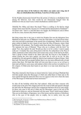 And take those of the believers who follow you under your wing, but if
        they are disobedient then tell them, 'I am free of what you do'


So the Prophet disassociates himself from the actions of whoever is disobedient from
among the believers, how then would he not disassociate himself from the
disbelievers who are much worse in their disobedience and deviance?"249.


Abdullah Ibn Abbas said about this Surah "There is nothing in the Qur'an which
enrages Satan more that this, because it is Tawhid and the denunciation of disbelief250.
Al-Asma'i said: "And it is said that these two Surahs, the Disbelievers and al-Ikhlas
are the two cures, because they banish hypocrisy".251


Ibn Ishaq relates that in the year in which the Prophet first met the delegation from
Madinah he had gone out of Makkah to meet the Arab tribes, as he had always done,
who were arriving to participate in the annual rites of pilgrimage. While he was at the
place called al-Aqaba, he met a band of men from the tribe of Khazraj, whom Allah
had blessed with guidance. The Prophet asked them about their business. They said,
'We represent the men of Khazraj'. 'Those who are in alliance with the Jews?' he
asked. 'Yes', they replied. He said, 'Would you like to sit for a while. I want to speak
with you'. `Certainly' they said, sitting down with him. He called them to the Way of
Allah, explained to them about Islam and recited some verses of the Qur'an for them.
Then a group of them turned to the others and said, 'By God he is the Prophet of
whose coming the Jews have spoken, you know this as well as we do.' So they
accepted his call and agreed to abide by what he had explained to them of Islam. Then
they said, 'We have left our people behind, there is no one more afflicted with evil and
enmity than them. We hope that Allah will also join them to you, so we will go to
them and call them to your cause, and explain to them what you have revealed to us of
this religion. If Allah joins their hearts to you there is no man more deserving of it
than you.'


Then they returned to their homes as sincere believers. Upon arriving at Madinah they
told their people about the Messenger of Allah and called them to Islam and so the
news spread through the land until there was not a house in the town where the name
of the Messenger of Allah had not been mentioned.252


So after all the hardship which they had endured, Allah sent them someone who
would come to the aid of this religion and raise the word of faith and spread it through
the land after the Messenger and his first companions had been driven to seek refuge.
So those who came to the aid of Allah and His Messenger, came to the aid of His
Faith and its believers, and are honoured with the name 'Ansar' which means helpers.
They are not the helpers of Ignorance, nor of the tyrants and the minions of falsehood,
who in the eyes of the people were so mighty, but in reality were tiny and

249
    Ibn Taymiyyah, Al-Jawab as-Sahih li man Baddala Deena alMasih, 2/30-32.
250
    Tafseer al-Qurtubi, 20/225.
251
    Tafseer al-Qurtubi, 20/225.
252
    Ibn Hisham, As-Seera an-Nabawiyyah, 2/70-71.
 