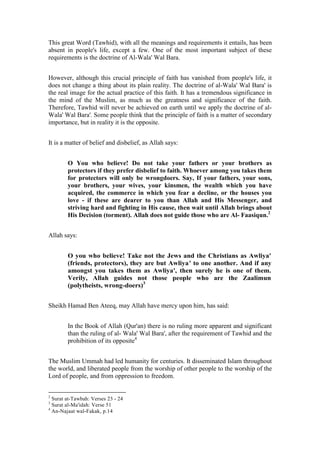This great Word (Tawhid), with all the meanings and requirements it entails, has been
absent in people's life, except a few. One of the most important subject of these
requirements is the doctrine of Al-Wala' Wal Bara.


However, although this crucial principle of faith has vanished from people's life, it
does not change a thing about its plain reality. The doctrine of al-Wala' Wal Bara' is
the real image for the actual practice of this faith. It has a tremendous significance in
the mind of the Muslim, as much as the greatness and significance of the faith.
Therefore, Tawhid will never be achieved on earth until we apply the doctrine of al-
Wala' Wal Bara'. Some people think that the principle of faith is a matter of secondary
importance, but in reality it is the opposite.


It is a matter of belief and disbelief, as Allah says:


        O You who believe! Do not take your fathers or your brothers as
        protectors if they prefer disbelief to faith. Whoever among you takes them
        for protectors will only be wrongdoers. Say, If your fathers, your sons,
        your brothers, your wives, your kinsmen, the wealth which you have
        acquired, the commerce in which you fear a decline, or the houses you
        love - if these are dearer to you than Allah and His Messenger, and
        striving hard and fighting in His cause, then wait until Allah brings about
        His Decision (torment). Allah does not guide those who are Al- Faasiqun.2


Allah says:


        O you who believe! Take not the Jews and the Christians as Awliya'
        (friends, protectors), they are but Awliya' to one another. And if any
        amongst you takes them as Awliya', then surely he is one of them.
        Verily, Allah guides not those people who are the Zaalimun
        (polytheists, wrong-doers)3


Sheikh Hamad Ben Ateeq, may Allah have mercy upon him, has said:


        In the Book of Allah (Qur'an) there is no ruling more apparent and significant
        than the ruling of al- Wala' Wal Bara', after the requirement of Tawhid and the
        prohibition of its opposite4


The Muslim Ummah had led humanity for centuries. It disseminated Islam throughout
the world, and liberated people from the worship of other people to the worship of the
Lord of people, and from oppression to freedom.


2
  Surat at-Tawbah: Verses 23 - 24
3
  Surat al-Ma'idah: Verse 51
4
  An-Najaat wal-Fakak, p.14
 
