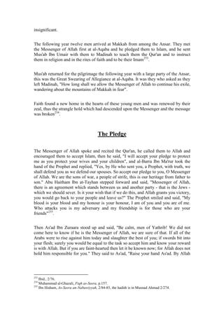 insignificant.


The following year twelve men arrived at Makkah from among the Ansar. They met
the Messenger of Allah first at al-Aqaba and he pledged them to Islam, and he sent
Mus'ab Ibn Umair with them to Madinah to teach them the Qur'an and to instruct
them in religion and in the rites of faith and to be their Imam253.


Mus'ab returned for the pilgrimage the following year with a large party of the Ansar,
this was the Great Swearing of Allegiance at al-Aqaba. It was they who asked as they
left Madinah, "How long shall we allow the Messenger of Allah to continue his exile,
wandering about the mountains of Makkah in fear".


Faith found a new home in the hearts of these young men and was renewed by their
zeal, thus the strangle hold which had descended upon the Messenger and the message
was broken254.



                                       The Pledge

The Messenger of Allah spoke and recited the Qur'an, he called them to Allah and
encouraged them to accept Islam, then he said, "I will accept your pledge to protect
me as you protect your wives and your children", and al-Barra Ibn Ma'rur took the
hand of the Prophet and replied, "Yes, by He who sent you, a Prophet, with truth, we
shall defend you as we defend our spouses. So accept our pledge to you, O Messenger
of Allah. We are the sons of war, a people of strife, this is our heritage from father to
son." Abu Haitham Ibn at-Tayhan stepped forward and said, "Messenger of Allah,
there is an agreement which stands between us and another party - that is the Jews -
which we should sever. Is it your wish that if we do this, and Allah grants you victory,
you would go back to your people and leave us?" The Prophet smiled and said, "My
blood is your blood and my honour is your honour, I am of you and you are of me.
Who attacks you is my adversary and my friendship is for those who are your
friends"255.


Then As'ad Ibn Zuraara stood up and said, "Be calm, men of Yathrib! We did not
come here to know if he is the Messenger of Allah, we are sure of that. If all of the
Arabs were to rise against him today and slaughter the best of you; if swords bit into
your flesh; surely you would be equal to the task so accept him and know your reward
is with Allah. But if you are faint-hearted then let it be known now; for Allah does not
hold him responsible for you." They said to As'ad, "Raise your hand As'ad. By Allah




253
    Ibid., 2/76.
254
    Muhammad al-Ghazali, Fiqh as-Seera, p.157.
255
    Ibn Hisham, As-Seera an-Nabawiyyah, 2/84-85, the hadith is in Musnad Ahmad 2/274.
 