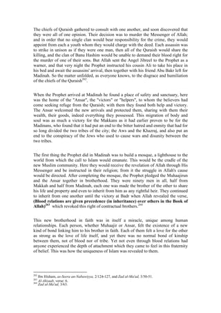 The chiefs of Quraish gathered to consult with one another, and soon discovered that
they were all of one opinion. Their decision was to murder the Messenger of Allah;
and in order that no single clan would bear responsibility for the crime, they would
appoint from each a youth whom they would charge with the deed. Each assassin was
to strike in unison as if they were one man, then all of the Quraish would share the
killing, and the clan of Banu Hashim would be unable to demand their blood right for
the murder of one of their sons. But Allah sent the Angel Jibreel to the Prophet as a
warner, and that very night the Prophet instructed his cousin Ali to take his place in
his bed and await the assassins' arrival, then together with his friend Abu Bakr left for
Madinah. So the matter unfolded, as everyone knows, to the disgrace and humiliation
of the chiefs of the Quraish262.


When the Prophet arrived at Madinah he found a place of safety and sanctuary, here
was the home of the "Ansar", the "victors" or "helpers", to whom the believers had
come seeking refuge from the Quraish; with them they found both help and victory.
The Ansar welcomed the new arrivals and protected them, sharing with them their
wealth, their goods, indeed everything they possessed. This migration of body and
soul was as much a victory for the Makkans as it had earlier proven to be for the
Madinans, who found that it had put an end to the bitter hatred and enmity that had for
so long divided the two tribes of the city; the Aws and the Khazraj, and also put an
end to the conspiracy of the Jews who used to cause wars and disunity between the
two tribes.


The first thing the Prophet did in Madinah was to build a mosque, a lighthouse to the
world from which the call to Islam would emanate. This would be the cradle of the
new Muslim community. Here they would receive the revelation of Allah through His
Messenger and be instructed in their religion; from it the struggle in Allah's cause
would be directed. After completing the mosque, the Prophet pledged the Muhaajirun
and the Ansar together in brotherhood. They were ninety men in all, half from
Makkah and half from Madinah, each one was made the brother of the other to share
his life and property and even to inherit from him as any rightful heir. They continued
to inherit from one another until the victory at Badr when Allah revealed the verse,
(Blood relations are given precedence (in inheritance) over others in the Book of
Allah)263 which revoked this right of contractual brothers.264


This new brotherhood in faith was in itself a miracle, unique among human
relationships. Each person, whether Muhaajir or Ansar, felt the existence of a new
kind of bond linking him to his brother in faith. Each of them felt a love for the other
as strong as the love of life itself, and yet there was no normal bond of kinship
between them, not of blood nor of tribe. Yet not even through blood relations had
anyone experienced the depth of attachment which they came to feel in this fraternity
of belief. This was how the uniqueness of Islam was revealed to them.




262
      Ibn Hisham, as-Seera an-Nabawiyya, 2/124-127, and Zad al-Ma'ad, 3/50-51.
263
264
      Al-Ahzaab, verse: 6.
      Zad al-Ma'ad, 3/63.
 