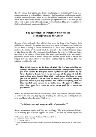 But why should this feeling arise from a single religious commitment? There is no
mystery or magic to be found here, it is simply that Islam joins people to one another
in belief, since the love they share is for Allah and His Messenger; it is this same love
which binds them to one another. No Muslim gave predominance to his own ego nor
did he seek to gain some selfish advantage over his brother. They gave precedence to
the love of Allah so it was returned to them265.



                 The agreement of fraternity between the
                       Muhaajirun and the Ansar

Because of the profound effect which it had upon the lives of the Muslims both
publicly and privately, the pact of fraternity which was sealed between the Muhajirun
and the Ansar is worthy of further consideration. As for its effect upon public life, the
pact was the central pivot around which the concept of the Muslim "Ummah" began
to take shape, the idea of a community founded upon the belief in Allah, and living
according to the precepts of this belief. The bonds established by belief were to take
precedence before those of blood, lineage and descent, before those of nation and
tongue, race and class. Belief would not be contradicted by anything. This was
ordained by Allah who said,


        Hold tightly together to the Rope of Allah (the Qur'an) and differ not
        amongst one another. Remember the blessings of Allah upon you. Though
        you were enemies He knit your hearts together and you became by His
        Grace brothers, though you were on the edge of the abyss of Hell He
        snatched you away from it. Thus Allah reveals to you His Signs, perhaps
        you will be guided. And let there be among you a nation inviting to
        goodness, which enjoins righteousness and forbids wrongdoing, such are
        they who shall know success. Do not be like those who quarrel and bicker
        after clear signs have come to them, theirs shall be a monstrous
        punishment 266


And so the believers had become one another's allies, each of them loving his brother
as he loved his own soul, helping him, defending his interests, and looking after him
as he would any beloved relation. Allah says,


        The believing men and women are allies of one another 267


So they support one another as if they were one body, "The believer is to the believer
like a building, part of which supports the other"268. Nu'man Ibn Bashir reports that
265
    Muhammad Qutb, Manhaj at-Tarbiyya al-Islamiyya, 2/40-41.
266
    Aal-Imraan, verses: 103-105.
267
    At-Tawbah, verse: 71.
268
    Sahih al-Bukhari, Kitab al-Adab, 10/442, hadith 6026; Sahih Muslim, Kitab al-Birr, 4/1999, hadith
2585
 
