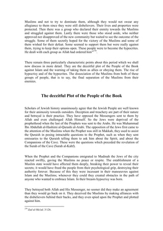 Muslims and not to try to dominate them, although they would not swear any
allegiance to them since they were still disbelievers. Their lives and properties were
protected. Then there was a group who declared their enmity towards the Muslims
and struggled against them. Lastly there were those who stood aside, who neither
approved nor disapproved of the new community but waited to see the outcome of the
struggle. Some of them secretly hoped for the victory of the Muslims and some of
them wished for their defeat. Some seemed to support them but were really against
them, trying to keep their options open. These people were to become the hypocrites.
He dealt with each group as Allah had ordered him"279.


There remain three particularly characteristic points about this period which we shall
now discuss in more detail. They are the deceitful plot of the People of the Book
against Islam and the warning of taking them as allies or obeying them. The rise of
hypocrisy and of the hypocrites. The dissociation of the Muslims from both of these
groups of people, that is to say, the final separation of the Muslims from their
enemies.



                 The deceitful Plot of the People of the Book

Scholars of Jewish history unanimously agree that the Jewish People are well known
for their animosity towards outsiders. Deception and treachery are part of their nature
and betrayal is their practice. They have opposed the Messengers sent to them by
Allah and even challenged Allah Himself. So the Jews were deprived of the
prophethood when the last of the Prophets was sent to the Arabs. He was Muhammad
Ibn Abdullah al-Hashimi al-Qurashi al-Arabi. The opposition of the Jews first came to
the attention of the Muslims when the Prophet was still in Makkah, they used to assist
the Quraish in posing intractable questions to the Prophet, such as when they sent
emissaries to the Quraish telling them to ask him about the Spirit, and about the
Companions of the Cave. These were the questions which preceded the revelation of
the Surah of the Cave (Surah al-Kahf).


When the Prophet and the Companions emigrated to Madinah the Jews of the city
reacted swiftly, gaving the Muslims no peace or respite. The establishment of a
Muslim state would have affected them deeply, breaking their power to reveal their
secrets; it would have freed the people from their psychological grip, destroying their
authority forever. Because of this they were incessant in their manoeuvres against
Islam and the Muslims; whenever they could they created obstacles in the path of
anyone who wanted to embrace Islam. In their breasts hypocrisy was born.


They betrayed both Allah and His Messenger, no sooner did they make an agreement
than they would go back on it. They deceived the Muslims by making alliances with
the disbelievers behind their backs, and they even spied upon the Prophet and plotted
against him.

279
      Zad al-Ma'ad, 3/126.
 