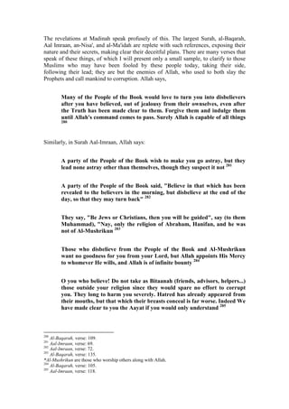 The revelations at Madinah speak profusely of this. The largest Surah, al-Baqarah,
Aal Imraan, an-Nisa', and al-Ma'idah are replete with such references, exposing their
nature and their secrets, making clear their deceitful plans. There are many verses that
speak of these things, of which I will present only a small sample, to clarify to those
Muslims who may have been fooled by these people today, taking their side,
following their lead; they are but the enemies of Allah, who used to both slay the
Prophets and call mankind to corruption. Allah says,


        Many of the People of the Book would love to turn you into disbelievers
        after you have believed, out of jealousy from their ownselves, even after
        the Truth has been made clear to them. Forgive them and indulge them
        until Allah's command comes to pass. Surely Allah is capable of all things
        280




Similarly, in Surah Aal-Imraan, Allah says:


        A party of the People of the Book wish to make you go astray, but they
        lead none astray other than themselves, though they suspect it not 281


        A party of the People of the Book said, "Believe in that which has been
        revealed to the believers in the morning, but disbelieve at the end of the
        day, so that they may turn back" 282


        They say, "Be Jews or Christians, then you will be guided", say (to them
        Muhammad), "Nay, only the religion of Abraham, Hanifan, and he was
        not of Al-Mushrikun 283


        Those who disbelieve from the People of the Book and Al-Mushrikun
        want no goodness for you from your Lord, but Allah appoints His Mercy
        to whomever He wills, and Allah is of infinite bounty 284


        O you who believe! Do not take as Bitaanah (friends, advisors, helpers...)
        those outside your religion since they would spare no effort to corrupt
        you. They long to harm you severely. Hatred has already appeared from
        their mouths, but that which their breasts conceal is far worse. Indeed We
        have made clear to you the Aayat if you would only understand 285



280
    Al-Baqarah, verse: 109.
281
    Aal-Imraan, verse: 69.
282
    Aal-Imraan, verse: 72.
283
    Al-Baqarah, verse: 135.
*Al-Mushrikun are those who worship others along with Allah.
284
    Al-Baqarah, verse: 105.
285
    Aal-Imraan, verse: 118.
 