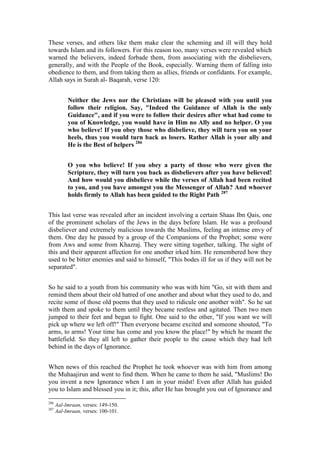 These verses, and others like them make clear the scheming and ill will they hold
towards Islam and its followers. For this reason too, many verses were revealed which
warned the believers, indeed forbade them, from associating with the disbelievers,
generally, and with the People of the Book, especially. Warning them of falling into
obedience to them, and from taking them as allies, friends or confidants. For example,
Allah says in Surah al- Baqarah, verse 120:


           Neither the Jews nor the Christians will be pleased with you until you
           follow their religion. Say, "Indeed the Guidance of Allah is the only
           Guidance", and if you were to follow their desires after what had come to
           you of Knowledge, you would have in Him no Ally and no helper. O you
           who believe! If you obey those who disbelieve, they will turn you on your
           heels, thus you would turn back as losers. Rather Allah is your ally and
           He is the Best of helpers 286


           O you who believe! If you obey a party of those who were given the
           Scripture, they will turn you back as disbelievers after you have believed!
           And how would you disbelieve while the verses of Allah had been recited
           to you, and you have amongst you the Messenger of Allah? And whoever
           holds firmly to Allah has been guided to the Right Path 287


This last verse was revealed after an incident involving a certain Shaas Ibn Qais, one
of the prominent scholars of the Jews in the days before Islam. He was a profound
disbeliever and extremely malicious towards the Muslims, feeling an intense envy of
them. One day he passed by a group of the Companions of the Prophet; some were
from Aws and some from Khazraj. They were sitting together, talking. The sight of
this and their apparent affection for one another irked him. He remembered how they
used to be bitter enemies and said to himself, "This bodes ill for us if they will not be
separated".


So he said to a youth from his community who was with him "Go, sit with them and
remind them about their old hatred of one another and about what they used to do, and
recite some of those old poems that they used to ridicule one another with". So he sat
with them and spoke to them until they became restless and agitated. Then two men
jumped to their feet and began to fight. One said to the other, "If you want we will
pick up where we left off!" Then everyone became excited and someone shouted, "To
arms, to arms! Your time has come and you know the place!" by which he meant the
battlefield. So they all left to gather their people to the cause which they had left
behind in the days of Ignorance.


When news of this reached the Prophet he took whoever was with him from among
the Muhaajirun and went to find them. When he came to them he said, "Muslims! Do
you invent a new Ignorance when I am in your midst! Even after Allah has guided
you to Islam and blessed you in it; this, after He has brought you out of Ignorance and

286
      Aal-Imraan, verses: 149-150.
287
      Aal-Imraan, verses: 100-101.
 