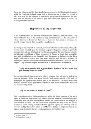 These and other verses like them kindled an awareness in the Muslims of the danger
which the People of the Book posed both to themselves and to Islam. As a result of
this, those who felt an affection or attachment towards the Christians and the Jews
were able to renounce it in order to give their undivided loyalty to Allah, His
Messenger and the believers.



                            Hypocrisy and the Hypocrites

In the Makkan period the believers were harassed, oppressed, and persecuted. They
persevered in the face of this and tried to keep up their morale. At this time, one was
either a believer or disbeliever; there was no hypocrisy then, since no one could put
up with being a Muslim then, except for a true believer.


But things were different in Madinah, especially after the establishment, there, of a
Muslim state, founded upon the Shari'ah. Hypocrisy began to surface, in particular
amongst the weak and fainthearted, who felt anxious about this new Muslim authority
and adopted a semblance of Islam because of it. Pagans at heart, their sympathies
were with the disbelievers, but they didn't have the courage to declare it openly. These
people made others believe that they were Muslims and that they followed the
Messengers, but concealed in their hearts both disbelief and enmity to Allah and the
Prophet. They are in the deepest pit of the Fire, as Allah has said in the Qur'an,


           Verily, the hypocrites will be in the lowest depths of the fire, never shall
           you find any helper for them 292


The self-proclaimed disbeliever is in a better position than a hypocrite and is less
severely punished. While both share disbelief and enmity towards Allah and His
Messenger, the hypocrite adds to this, both in lies and deceit. The injury which they
do to the Muslims is also greater than that caused them by the disbelievers, thus Allah
has unequivocally stated,


           They are the enemy, so beware of them 293


This expression requires further explanation; while the literal meaning of the words
seems to imply that they are the only enemy, their real import is that there is no other
enemy like them, or even equal to them. In fact this verse is one of the strongest in
condemnation of them. No one could have imagined that they were not in fact
enemies of Islam, simply by virtue of their apparent loyalty and intimacy with the
believers and by their hollow claim to be Muslims. Rather, of all people theirs is the
clearest case of enmity; they are openly denounced for what they are.


292
      An-Nisa', verse: 145.
293
      AI-Munaafiqun, verse: 4.
 