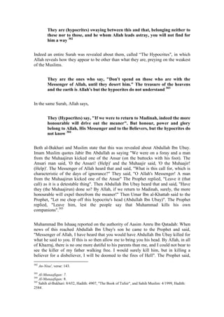 They are (hypocrites) swaying between this and that, belonging neither to
           these nor to those, and he whom Allah leads astray, you will not find for
           him a way 302


Indeed an entire Surah was revealed about them, called “The Hypocrites", in which
Allah reveals how they appear to be other than what they are, preying on the weakest
of the Muslims.


           They are the ones who say, "Don't spend on those who are with the
           Messenger of Allah, until they desert him." The treasure of the heavens
           and the earth is Allah's but the hypocrites do not understand 303


In the same Surah, Allah says,


           They (Hypocrites) say, "If we were to return to Madinah, indeed the more
           honourable will drive out the meaner". But honour, power and glory
           belong to Allah, His Messenger and to the Believers, but the hypocrites do
           not know 304


Both al-Bukhari and Muslim state that this was revealed about Abdullah Ibn Ubay.
Imam Muslim quotes Jabir Ibn Abdullah as saying "We were on a foray and a man
from the Muhaajirun kicked one of the Ansar (on the buttocks with his foot). The
Ansari man said, 'O the Ansari! (Help)' and the Muhaajir said, 'O the Muhaajir!
(Help)'. The Messenger of Allah heard that and said, "What is this call for, which is
characteristic of the days of ignorance?" They said, "O Allah's Messenger! A man
from the Muhaajirun kicked one of the Ansar" The Prophet replied, "Leave it (that
call) as it is a detestable thing". Then Abdullah Ibn Ubay heard that and said, "Have
they (the Muhaajirun) done so? By Allah, if we return to Madinah, surely, the more
honourable will expel therefrom the meaner!" Then Umar Ibn al-Khattab said to the
Prophet, "Let me chop off this hypocrite's head (Abdullah Ibn Ubay)". The Prophet
replied, "Leave him, lest the people say that Muhammad kills his own
companions".305


Muhammad Ibn Ishaaq reported on the authority of Aasim Amru Ibn Qatadah: When
news of this reached Abdullah Ibn Ubay's son he came to the Prophet and said,
"Messenger of Allah, I have heard that you would have Abdullah Ibn Ubay killed for
what he said to you. If this is so then allow me to bring you his head. By Allah, in all
of Khazraj, there is no one more dutiful to his parents than me, and I could not bear to
see the killer of my father walking free. I would surely kill him, but in killing a
believer for a disbeliever, I will be doomed to the fires of Hell". The Prophet said,
302
      An-Nisa', verse: 143.
303
    Al-Munaafiqun: 7.
304
    Al-Munaafiqun: 8.
305
    Sahih al-Bukhari: 8/652, Hadith: 4907, "The Book of Tafsir", and Sahih Muslim: 4/1999, Hadith:
2584.
 