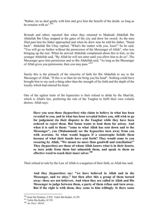 "Rather, let us deal gently with him and give him the benefit of the doubt, so long as
he remains with us".306


Ikrimah and others reported that when they returned to Madinah Abdullah Ibn
Abdullah Ibn Ubay stopped at the gates of the city and drew his sword. As the men
filed past him his father approached and when he drew near he told his father, "Stand
back". Abdullah Ibn Ubay replied, "What's the matter with you, loser!" So he said,
"You will go no further without the permission of the Messenger of Allah", who was
bringing up the rear. When he arrived Abdullah complained about this to him, so the
younger Abdullah said, "By Allah he will not enter until you allow him to do so". The
Messenger gave him permission and so Ibn Abdullah said, "As long as the Messenger
of Allah gives you permission, then you may pass.”307


Surely this is the pinnacle of the sincerity of faith for Ibn Abdullah to say to the
Messenger of Allah, "If this is so then let me bring you his head". Nothing could have
brought him to say such a thing other than the strength of his faith and the depth of the
loyalty which had entered his heart.


One of the ugliest traits of the hypocrites is their refusal to abide by the Shari'ah,
which is Allah's law, preferring the rule of the Taaghut to fulfil their own volatile
desires. Allah says:


         Have you seen those (hypocrites) who claim to believe in what has been
         revealed to you, and in what has been revealed before you, still wish to go
         for judgement (in their dispute) to the Taaghut while they have been
         ordered to reject them. But Satan wants to lead them far astray. And
         when it is said to them: "come to what Allah has sent down and to the
         Messenger", you (Muhammad) see the hypocrites turn away from you
         with aversion. So what would happen if a catastrophe befalls them
         because of what their hands have sent forth? They would come to you
         swearing by Allah, "We meant no more than goodwill and conciliation!"
         They (hypocrites) are those of whom Allah knows what is in their hearts;
         so turn aside from them but admonish them, and speak to them an
         effective word to reach their inner selves 308


Their refusal to rule by the Law of Allah is a negation of their faith, as Allah has said:


         And they (hypocrites) say: "we have believed in Allah and in the
         Messenger, and we obey," but then after this a group of them turned
         away: these are not believers. And when they are called to Allah and His
         Messenger to judge between them, a party of them refuse and turn away.
         But if the right is with them, they come to him willingly. Is there some

306
    Sirat Ibn Hisham, 2/292. Tafsir Ibn Kathir, 8/159.
307
    Tafsir Ibn Kathir, 8/159.
308
    An-Nisa': 60-63.
 