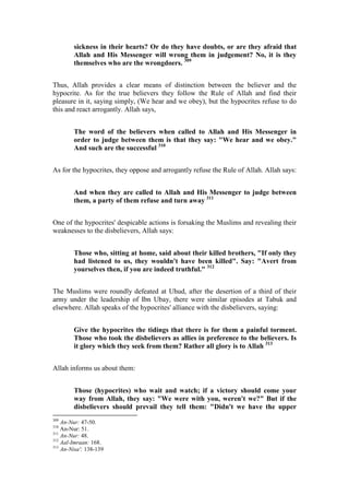 sickness in their hearts? Or do they have doubts, or are they afraid that
        Allah and His Messenger will wrong them in judgement? No, it is they
        themselves who are the wrongdoers. 309


Thus, Allah provides a clear means of distinction between the believer and the
hypocrite. As for the true believers they follow the Rule of Allah and find their
pleasure in it, saying simply, (We hear and we obey), but the hypocrites refuse to do
this and react arrogantly. Allah says,


        The word of the believers when called to Allah and His Messenger in
        order to judge between them is that they say: "We hear and we obey."
        And such are the successful 310


As for the hypocrites, they oppose and arrogantly refuse the Rule of Allah. Allah says:


        And when they are called to Allah and His Messenger to judge between
        them, a party of them refuse and turn away 311


One of the hypocrites' despicable actions is forsaking the Muslims and revealing their
weaknesses to the disbelievers, Allah says:


        Those who, sitting at home, said about their killed brothers, "If only they
        had listened to us, they wouldn't have been killed". Say: "Avert from
        yourselves then, if you are indeed truthful." 312


The Muslims were roundly defeated at Uhud, after the desertion of a third of their
army under the leadership of Ibn Ubay, there were similar episodes at Tabuk and
elsewhere. Allah speaks of the hypocrites' alliance with the disbelievers, saying:


        Give the hypocrites the tidings that there is for them a painful torment.
        Those who took the disbelievers as allies in preference to the believers. Is
        it glory which they seek from them? Rather all glory is to Allah 313


Allah informs us about them:


        Those (hypocrites) who wait and watch; if a victory should come your
        way from Allah, they say: "We were with you, weren't we?" But if the
        disbelievers should prevail they tell them: "Didn't we have the upper
309
    An-Nur: 47-50.
310
    An-Nur: 51.
311
    An-Nur: 48.
312
    Aal-Imraan: 168.
313
    An-Nisa': 138-139
 