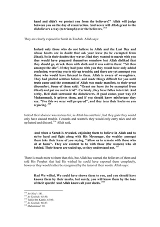 hand and didn't we protect you from the believers?" Allah will judge
         between you on the day of resurrection. And never will Allah grant to the
         disbelievers a way (to triumph) over the believers. 314


They are clearly exposed in Surah at-Tawbah. Allah says:


         Indeed only those who do not believe in Allah and the Last Day and
         whose hearts are in doubt that ask your leave (to be exempted from
         Jihad). So in their doubts they waver. Had they wanted to march with you
         they would have prepared themselves somehow but Allah disliked that
         they should go, struck them with sloth and it was said to them: "Sit then
         amongst the idle". If they had gone with you they would have only added
         confusion; worrying you to stir up trouble; and there are yet amongst you
         those who would have listened to them. Allah is aware of wrongdoers.
         They had plotted sedition before, and made things difficult for you until
         truth came and the command of Allah was made manifest, to their great
         discomfort. Some of them said: "Grant me leave (to be exempted from
         Jihad) and put me not in trial". Certainly, they have fallen into trial. And
         verily, Hell shall surround the disbelievers. If good comes your way (O
         Muhammad), it grieves them, and if you should know misfortune they
         say: "For this we were well prepared", and they turn their backs on you
         rejoicing. 315


Indeed their absence was no loss for, as Allah has said here, had they gone they would
only have caused trouble. Cowards and wastrels they would only carry tales and stir
up hatred and discord.316 Allah said,


         And when a Surah is revealed, enjoining them to believe in Allah and to
         strive hard and fight along with His Messenger, the wealthy amongst
         them take their leave of you saying, "Allow us to remain with those who
         sit at home". They are content to be with those (the women) who sit
         behind. Their hearts are sealed up, so they understand not. 317


There is much more to them than this, but Allah has warned the believers of them and
told His Prophet that had He wished he could have exposed them completely,
however they would rather be recognised by the tenor of their words. Allah says:


         Had We willed, We could have shown them to you, and you should have
         known them by their marks, but surely, you will know them by the tone
         of their speech! And Allah knows all your deeds. 318

314
    An-Nisa': 141.
315
    At-Tawbah: 45-50.
316
    Tafsir Ibn Kathir, 4/100.
317
    At-Tawbah: 86-87.
318
    Muhammad: 30.
 